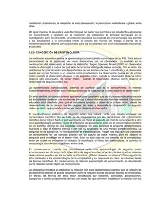 meditación, la biodanza, la relajación, la auto observación, la percepción instantánea y global, entre
otras.
De igual manera, le apuesta a unas tecnologías del saber que permita a los estudiantes apropiarse
del conocimiento y operarlo en la resolución de problemas, la principal tecnología es la
investigación; pero de otra parte, la institución educativa se proyecta en una tecnología que permita
a los estudiantes y la comunidad entrar al circuito del mundo del trabajo a través de la
implementación de talleres prevocacionales para los estudiantes con o sin necesidades educativas
especiales.
1.5.9. CONCEPCIÓN DE EPISTEMOLOGÍA
La institución educativa asume la epistemología constructivista como base de su PEI. Para ésta el
conocimiento es la capacidad de hacer distinciones por un observador. La realidad es la
construcción del observador al hacer la distinción. Según Spencer Brown,(1990) el observador
realiza la distinción e indica de qué lado de la forma distinguida desea conocer. Por lo tanto, los
problemas de conocimiento son dependientes de las teorías previas o científicas y el observador
puede ser un ser humano o un sistema como el educativo. La observación puede ser de primer
orden cuando el observador observa; o de segundo orden, cuando el observador observa cómo
observa otro observador; de tercer orden, cuando el observador observa cómo observa el
observador de segundo orden, etc.
La epistemología constructivista, además de clarificar qué es el conocimiento, le interesa
fundamentalmente, orientar sus investigaciones por la pregunta de ¿cómo observa el observador?
En este sentido, el constructivismo epistemológico considera que en el proceso educativo escolar
los estudiantes observan con sus teorías previas a otros sistemas o la llamada realidad. El proceso
educativo está diseñado para que el estudiante aprenda a observar el primer orden, desde las
observaciones de la ciencia, las tecnologías, las artes y desarrolle la observación de segundo
orden, es decir, que aprenda a observar cómo observa el observador.
El constructivismo sistémico de segundo orden nos coloca ante una mirada compleja del
conocimiento científico. No se trata ya de preguntarnos por las condiciones del conocimiento
científico como lo hizo Kant, ni por la pregunta de cómo se pasa de un nivel de conocimiento a otro
de la epistemología genética, ni por el empirismo del positivismo, sino por el conocimiento científico
en un sistema ciencia de una sociedad compleja. En esta sociedad la pregunta epistemológica
involucra a todo el sistema ciencia y por ello su respuesta es una mirada transdisciplinaria. La
pregunta no es disciplinar, ni interdisciplinar es transdisciplinar. Piaget nos legó que los problemas
de conocimiento en las ciencias podrían ser de alguno de estos niveles; pero no elaboró la
pregunta para investigar en el tercer nivel. Esto ha sido obra de las ciencias de la complejidad,
entre las cuales se encuentra la biología, la sociología, la física, las matemáticas, la química, la
antropología, las ciencias cognitivas, entre otras.
En consecuencia, cuando nos encontramos ante una epistemología de segundo orden
incursionamos en el campo de la cibernética de segundo orden, al poder plantear que los sistemas
observadores pueden ser los sociales o el hombre. ¿Cómo observa un sistema? Esta pegunta ha
sido planteado a los epistemólogos de la complejidad y su respuesta es clara: se observa desde
las teorías científicas. En consecuencia, la relación sujeto/objeto de conocimiento, es desplazada
por la relación teoría/ objeto de conocimiento.
La pedagogía holística al establecer la relación con esta epistemología plantea que la relación de
conocimiento escolar se puede establecer como la relación teorías del área/ objetos de enseñanza.
En efecto, las teorías del área están constituidas por nociones, conceptos, proposiciones,
categorías y teorías propiamente dichas, son estas las que permiten establecer la relación con los
 
