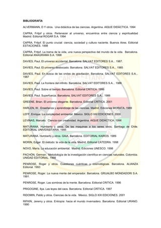 BIBLIOGRAFÍA
ALVERMANN, D Y otros. Una didáctica de las ciencias. Argentina. AIQUE DIDÁCTICA. 1994
CAPRA, Fritjof y otros. Pertenecer al universo, encuentros entre ciencia y espiritualidad
Madrid. Editorial ROGAR S.A. 1994
CAPRA, Fritjof. El punto crucial: ciencia, sociedad y cultura naciente. Buenos Aires. Editorial
ESTACIONES. 1998
CAPRA, Fritjof. La trama de la vida, una nueva perspectiva del mundo de la vida. Barcelona.
Editorial ANAGRAMA S.A. 1998
DAVIES, Paul. El universo accidental. Barcelona. SALVAT EDITORES S.A... 1987.
DAVIES, Paul. El universo desbocado. Barcelona. SALVAT EDITORES S.A... 1985
DAVIES, Paul. En busca de las ondas de gravitación. Barcelona. SALVAT EDITORES S.A...
1987
DAVIES, Paul. La frontera del infinito. Barcelona. SALVAT EDITORES S.A... 1986
DAVIES, Paul. Sobre el tiempo. Barcelona. Editorial CRÍTICA. 1996
DAVIES, Paul. Superfuerza. Barcelona. SALVAT EDITORES S.A... 1986
GREENE, Brian. El universo elegante. Barcelona. Editorial CRÍTICA. 2001
HARLEN, W. Enseñanza y aprendizaje de las ciencias. Madrid. Ediciones MORATA. 1989
LEFF, Enrique. La complejidad ambiental. México. SIGLO XXI EDICIONES. 2000
LEVINAS, Marcelo. Ciencia con creatividad. Argentina. AIQUE DIDÁCTICA. 1996
MATURANA. Humberto y otros. De las maquinas a los seres vivos. Santiago de Chile.
EDITORIAL UNIVERSITARIA. 1995
MATURANA. Humberto y otros. GAIA. Barcelona. EDITORIAL KAIROS. 1989
MORIN, Edgar. El método: la vida de la vida. Madrid. Editorial CÁTEDRA. 1998
NOVO, María. La educación ambiental. Madrid. Ediciones UNESCO. 1998
PACHÓN, German. Metodología de la investigación científica en ciencias naturales. Colombia.
UNIDAD EDITORIAL. 1999
PENROSE, Roger y otros. Cuestiones cuánticas y cosmológicas. Barcelona. ALIANZA
Editorial. 1993
PENROSE, Roger. La nueva mente del emperador. Barcelona. GRIJALBO MONDADORI S.A.
1991.
PENROSE, Roger. Las sombras de la mente. Barcelona. Editorial CRITICA. 1996
PRIGOGINE, Ilya. Las leyes del caos. Barcelona. Editorial CRÍTICA. 1997
RIDOMIN, Pablo y otros. Ciencias de la vida. México. SIGLO XXI EDICIONES. 2001
RIFKIN, Jeremy y otros. Entropía: hacia el mundo invernadero. Barcelona. Editorial URANO.
1990
 