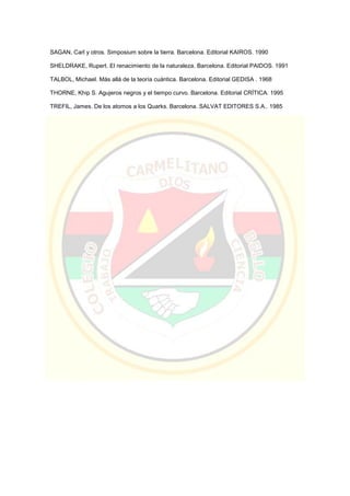 SAGAN, Carl y otros. Simposium sobre la tierra. Barcelona. Editorial KAIROS. 1990
SHELDRAKE, Rupert. El renacimiento de la naturaleza. Barcelona. Editorial PAIDOS. 1991
TALBOL, Michael. Más allá de la teoría cuántica. Barcelona. Editorial GEDISA . 1968
THORNE, Khip S. Agujeros negros y el tiempo curvo. Barcelona. Editorial CRÍTICA. 1995
TREFIL, James. De los atomos a los Quarks. Barcelona. SALVAT EDITORES S.A.. 1985
 
