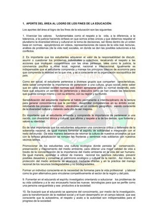 1. APORTE DEL ÁREA AL LOGRO DE LOS FINES DE LA EDUCACIÓN:
Los aportes del área al logro de los fines de la educación son las siguientes:
1. Vivenciar los valores fundamentales como el respeto a la vida, a la diferencia, a la
tolerancia, a la justicia haciendo énfasis en que somos entes únicos y que debemos respetar el
pluralismo la diversidad étnica y cultural en la toma de decisiones, ser libres dentro de un orden
base en normas; apoyándonos en videos, representaciones de casos de la vida real, lecturas,
análisis de problemas (de la vida real) sociales, en donde se den las posibles soluciones a los
conflictos.
2. Es importante que los estudiantes adquieran el valor de la responsabilidad de discutir,
asumir o cuestionar los problemas individuales y colectivos, recalcando el respeto a las
acciones que impliquen compromisos con las otras personas, tales como la justicia, la
convivencia pacífica a nivel local, regional, nacional e internacional. Igualmente es
indispensable que el estudiante comprenda y maneje los principios básicos de economía para
que comprenda la realidad en la que vive, y se a consciente en la organización sociopolítica del
país.
Como ser social, el estudiante pertenece a diversos grupos que comparten características,
debe saber comprender la importancia de pertenecer a una cultura, grupo social, debe saber
que en cada sociedad existen normas que deben apropiarse para su normal desarrollo, esto
hace que adquiera un sentido de pertenencia y descubra como se han creado las relaciones
que guarda consigo mismo y con su entorno, con su región y su mundo.
Sensibilización del estudiante mediante el hábito permanente e interdisciplinario de la lectura
para generar conocimientos que le permitan desarrollar competencias en su ámbito social,
retomando los procesos históricos; ubicándose en un contexto geográfico; siendo consciente
de la diversidad cultural y tratando cada día de ser mejores.
Es importante que el estudiante entienda y comprenda la importancia de pertenecer a una
nación, con diversidad étnica y cultural, que afirme y respete a la de los demás, que fomente y
valore su identidad.
Es de vital importancia que los estudiantes adquieran una conciencia crítica y defensora de la
soberanía nacional, de igual manera fomentar el espíritu de solidaridad e integración con el
resto del mundo. De esta manera debemos de retomar la cultura de nuestros ancestros ya que
con la famosa globalización se rompen las fronteras y sentirnos más solidarios con nuestros
vecinos latinos.
Promocionar en los estudiantes una cultura ecológica donde persista la conservación,
preservación y mejoramiento del medio ambiente, para obtener una mejor calidad de vida a
través de la concientización de la importancia del medio ambiente en la vida del ser humano.
De igual manera, aprender a utilizar de manera racional los recursos naturales, prevenir
posibles desastres y conservar el patrimonio ecológico y cultural de la nación. Así mismo, la
protección del medio ambiente se alcanzará mediante charlas y en la práctica del manejo
racional de los recursos biodegradables y no biodegradables.
Formar un individuo consciente en la necesidad de formarse para la vida profesional y laboral
como la gran alternativa para vincularse competitivamente al sector de la región y del país.
9. Fomentar en el educando el espíritu investigativo orientando a solucionar los problemas de
su vida cotidiana y a la vez encausarlo hacia las nuevas tecnologías para que se perfile como
una persona vanguardista y sea productivo a la sociedad.
10. Se buscará que el educando se apersone del conocimiento, por medio de la investigación,
para la transformación de la realidad social y el buen desempeño en el campo laboral, que sea
consciente que la autoestima, el respeto y acato a la autoridad son indispensables para el
progreso de la sociedad.
 