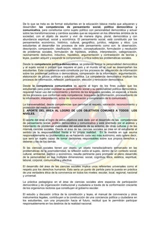 De lo que se trata es de formar estudiantes en la educación básica media que adquieran y
desarrollen las competencias de pensamiento social, política democrática y
comunicativa, para constituirse como sujeto político con personalidad democrática y actuar
sobre las transformaciones y cambios sociales que se requieren en los diferentes ámbitos de la
sociedad, con el objeto de asumir y vivir de manera digna, plural, democrática y con
abundancia espiritual, social y económica. El pensamiento social, está constituido por los
pensamientos económico, histórico, cultural, geográfico, jurídico, religioso y ético. Los
estudiantes al desarrollar los procesos de este pensamiento como son: la observación,
descripción, comparación, clasificación, relación, conceptualización, formulación y resolución
de problemas sociales, formulación de hipótesis, análisis, interpretación, categorización,
razonamiento deductivo, inductivo, hipotético, argumentación y contrastación de teorías y
leyes, pueden adquirir y expandir la comprensión y crítica sobre las problemáticas sociales.
Desde la competencia política-democrática, se pretende formar la personalidad democrática
y al sujeto social o político que requiere el país y el mundo en el cual se desempeñan los
estudiantes. Esta competencia está constituida por los procesos de: adquisición de información
sobre los problemas políticos o democráticos, comprensión de la información, argumentación,
elaboración de juicios políticos y solución política. La competencia democrática implican los
procesos de información, reflexión, participación, elección y renovación democrática.
Desde la competencia comunicativa se aporta al logro de los fines puesto que los
estudiantes para poder expresar su pensamiento social y su personalidad política democrática,
requieren hacer uso del conocimiento y dominio de los lenguajes sociales, en especial, a través
de los procesos que conforman esta competencia: búsqueda de información, procesamiento de
la información, interpretación, actos de comunicación y comprensión de lo comunicado.
La transversalidad, desde competencias que permitan el respeto, valoración, reconocimiento y
protección del medio ambiente
2. APORTE DEL ÁREA AL LOGRO DE LOS OBJETIVOS COMUNES A TODOS LOS
NIVELES.
El aporte del área al logro de estos objetivos está dado por el desarrollo de las competencias
de pensamiento social, político democrática y comunicativa y está orientado por el análisis y
tratamiento de problemas vivénciales del estudiante de su entorno, de otras culturas y de las
mismas ciencias sociales. Desde el área de las ciencias sociales se crea en el estudiante el
sentido de la responsabilidad frente a su propia realidad. En la medida en que asuma
responsablemente su problemática se va haciendo cada vez más autónomo, esto quiere decir,
que será un sujeto capaz de tomar decisiones responsables sobre sus propios derechos y
deberes y los de los demás.
Si las ciencias sociales tienen por objeto, un objeto transdisciplinario enmarcado en las
problemáticas de la posmodernidad, la reflexión sobre el sujeto, dentro de un contexto social,
cultural, ambiental, político y económico, resulta pertinente para promover el pleno desarrollo
de la personalidad en sus múltiples dimensiones: social, cognitiva, ética, estética, espiritual,
laboral, corporal, comunicativa y afectiva.
El desarrollo del área de las ciencias sociales implica unos referentes universales como el
respeto pos los derechos humanos. Esto sería un punto de partida para la puesta en práctica
de una verdadera ética de la convivencia en todos los niveles: escolar, local, regional, nacional
y universal.
La práctica pedagógica en el área de ciencias sociales abre espacios de participación
democrática y de organización institucional y ciudadana a través de la conformación creciente
de los organismos rectores que constituyen el gobierno escolar.
El estudio y discusión crítica de la constitución y leyes, el manual de convivencia y otros
instrumentos legales, contribuyen a la construcción de una conciencia política y ciudadana en
los estudiantes, con una proyección hacia el futuro, rectitud que le permitirán participar
responsablemente en los destinos de la realidad nacional.
 