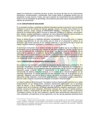 objetos de enseñanza o contenidos del área, es decir, las teorías del área con los conocimientos
declarativos, procedimentales y actitudinales. Esta mirada desde la pedagogía permite que los
estudiantes no sean buenos o malos, sino que la relación de conocimiento hay que establecerla
desde el uso de estrategias de aprendizaje y de problemas para poder operar el pensamiento en la
relación de conocimiento.
1.5.10. CONCEPCIÓN DE EDUCACIÓN
En la sociedad compleja y sostenible la institución educativa concibe la educación como el proceso
mediante el cual el ser humano se instruye, aprende, conoce y se forma como humano en las
variables personal, social, cultural, el conocimiento científico y tecnológico. Por lo tanto, la
educación es durante toda la vida e involucra el desarrollo humano en lo cognitivo, comunicativo,
ético, estético, corporal, tecnológico y espiritual, así como diferentes contextos como la familia, el
barrio, la calle, los medios de comunicación, los grupos, el trabajo y la escuela.
Desde el ámbito escolar la institución educativa conceptualiza la educación como un sistema
complejo cuya distinción es ser una carrera que se inicia en el preescolar y culmina en el
doctorado, para formar personas en las variables anteriores y cuya proyección es el mundo del
trabajo, sea este intelectual, investigativo, empresarial o cualquier otro tipo.
Al asumir que la educación es un sistema complejo se quiere significar que es una práctica, no es
pensamiento como la pedagogía; pero requiere de esta para ser soñada. También significa que no
es sólo la instrucción de conocimientos de las áreas; sino que involucra la complejidad de los
sujetos, de los saberes, de la institución, de los ideales personales y sociales, las emociones, la
diversidad, en fin la complejidad de la vida. Por ello, la educación en la institución educativa es ante
todo un acto que conduce a la felicidad, es decir, a la realización personal, la proyección de la vida
y al encanto del conocimiento de sí mismo.
1.5.11. CONCEPCIÓN DE EDUCACIÓN TECNOLÓGICA.
De acuerdo con los postulados de la misión de educación técnica, tecnológica y profesional, “Por
Educación Tecnológica moderna se entiende la formación de la capacidad de investigación y
desarrollo, de innovación en la respectiva área del conocimiento, de tal manera que este tipo de
educación pueda contribuir eficaz y creativamente a la modernización y competitividad
internacional del sistema productivo nacional, en el contexto de la internacionalización de las
relaciones económicas. El objetivo primordial de esta educación debe ser la generación de una
capacidad endógena, que permita tanto la creación de nuevas tecnologías como la adaptación y
adecuación de las existentes a condiciones, particularidades y necesidades propias y específicas,
para las cuales no existen soluciones tecnológicas universales ni estandarizadas.
1
La calidad académica de la Educación Tecnológica moderna depende esencialmente de su sólida
fundamentación en los conocimientos científicos directamente relacionados con la tecnología
objeto de estudio, y de su estrecha articulación con la solución de problemas tecnológicos en
cualquier sector de la producción de bienes y servicios (sectores industrial, agropecuario, minería,
petróleo; servicios de salud, educación, información, finanzas, etc.). De aquí el carácter práctico y
aplicado, creativo y experimental, de este tipo de educación. Por estas razones, la Educación
Tecnológica moderna, de alto nivel académico, requiere estar estrechamente relacionada con el
nivel universitario, principalmente con las ingenierías y con las ciencias aplicadas (particularmente
1
“La tecnología científica que ha de desarrollarse está dictada, en cierta medida, por las necesidades del país para
generar productos comerciales de alta calidad y para promover el bienestar de su gente, pero se encuentra también
condicionada por los estándares internacionales y por los sectores industriales competitivos más avanzados”. Misión de
Ciencia, Educación y Desarrollo. El Contexto.
 