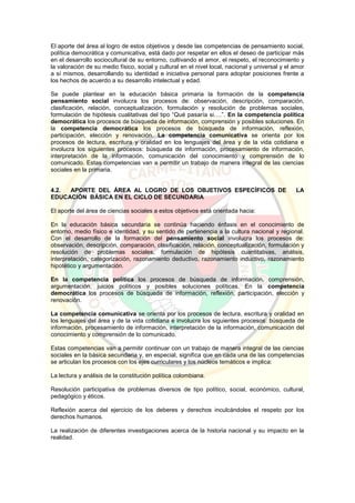 El aporte del área al logro de estos objetivos y desde las competencias de pensamiento social,
política democrática y comunicativa, está dado por respetar en ellos el deseo de participar más
en el desarrollo sociocultural de su entorno, cultivando el amor, el respeto, el reconocimiento y
la valoración de su medio físico, social y cultural en el nivel local, nacional y universal y el amor
a sí mismos, desarrollando su identidad e iniciativa personal para adoptar posiciones frente a
los hechos de acuerdo a su desarrollo intelectual y edad.
Se puede plantear en la educación básica primaria la formación de la competencia
pensamiento social involucra los procesos de: observación, descripción, comparación,
clasificación, relación, conceptualización, formulación y resolución de problemas sociales,
formulación de hipótesis cualitativas del tipo “Qué pasaría si….”. En la competencia política
democrática los procesos de búsqueda de información, comprensión y posibles soluciones. En
la competencia democrática los procesos de búsqueda de información, reflexión,
participación, elección y renovación. La competencia comunicativa se orienta por los
procesos de lectura, escritura y oralidad en los lenguajes del área y de la vida cotidiana e
involucra los siguientes procesos: búsqueda de información, procesamiento de información,
interpretación de la información, comunicación del conocimiento y comprensión de lo
comunicado. Estas competencias van a permitir un trabajo de manera integral de las ciencias
sociales en la primaria.
4.2. APORTE DEL ÁREA AL LOGRO DE LOS OBJETIVOS ESPECÍFICOS DE LA
EDUCACIÓN BÁSICA EN EL CICLO DE SECUNDARIA
El aporte del área de ciencias sociales a estos objetivos está orientada hacia:
En la educación básica secundaria se continúa haciendo énfasis en el conocimiento de
entorno, medio físico e identidad, y su sentido de pertenencia a la cultura nacional y regional.
Con el desarrollo de la formación del pensamiento social involucra los procesos de:
observación, descripción, comparación, clasificación, relación, conceptualización, formulación y
resolución de problemas sociales, formulación de hipótesis cuantitativas, análisis,
interpretación, categorización, razonamiento deductivo, razonamiento inductivo, razonamiento
hipotético y argumentación.
En la competencia política los procesos de búsqueda de información, comprensión,
argumentación, juicios políticos y posibles soluciones políticas. En la competencia
democrática los procesos de búsqueda de información, reflexión, participación, elección y
renovación.
La competencia comunicativa se orienta por los procesos de lectura, escritura y oralidad en
los lenguajes del área y de la vida cotidiana e involucra los siguientes procesos: búsqueda de
información, procesamiento de información, interpretación de la información, comunicación del
conocimiento y comprensión de lo comunicado.
Estas competencias van a permitir continuar con un trabajo de manera integral de las ciencias
sociales en la básica secundaria y, en especial, significa que en cada una de las competencias
se articulan los procesos con los ejes curriculares y los núcleos temáticos e implica:
La lectura y análisis de la constitución política colombiana.
Resolución participativa de problemas diversos de tipo político, social, económico, cultural,
pedagógico y éticos.
Reflexión acerca del ejercicio de los deberes y derechos inculcándoles el respeto por los
derechos humanos.
La realización de diferentes investigaciones acerca de la historia nacional y su impacto en la
realidad.
 