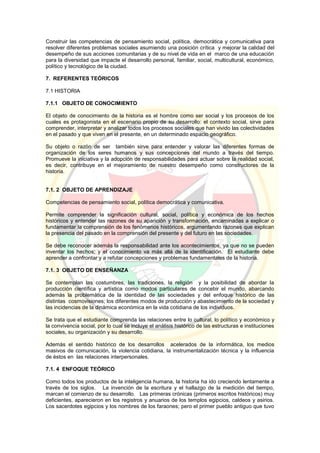 Construir las competencias de pensamiento social, política, democrática y comunicativa para
resolver diferentes problemas sociales asumiendo una posición crítica y mejorar la calidad del
desempeño de sus acciones comunitarias y de su nivel de vida en el marco de una educación
para la diversidad que impacte el desarrollo personal, familiar, social, multicultural, económico,
político y tecnológico de la ciudad.
7. REFERENTES TEÓRICOS
7.1 HISTORIA
7.1.1 OBJETO DE CONOCIMIENTO
El objeto de conocimiento de la historia es el hombre como ser social y los procesos de los
cuales es protagonista en el escenario propio de su desarrollo: el contexto social, sirve para
comprender, interpretar y analizar todos los procesos sociales que han vivido las colectividades
en el pasado y que viven en el presente, en un determinado espacio geográfico.
Su objeto o razón de ser también sirve para entender y valorar las diferentes formas de
organización de los seres humanos y sus concepciones del mundo a través del tiempo.
Promueve la iniciativa y la adopción de responsabilidades para actuar sobre la realidad social,
es decir, contribuye en el mejoramiento de nuestro desempeño como constructores de la
historia.
7.1. 2 OBJETO DE APRENDIZAJE
Competencias de pensamiento social, política democrática y comunicativa.
Permite comprender la significación cultural, social, política y económica de los hechos
históricos y entender las razones de su aparición y transformación, encaminadas a explicar o
fundamentar la comprensión de los fenómenos históricos, argumentando razones que explican
la presencia del pasado en la comprensión del presente y del futuro en las sociedades.
Se debe reconocer además la responsabilidad ante los acontecimientos, ya que no se pueden
inventar los hechos; y el conocimiento va más allá de la identificación. El estudiante debe
aprender a confrontar y a refutar concepciones y problemas fundamentales de la historia.
7.1. 3 OBJETO DE ENSEÑANZA
Se contemplan las costumbres, las tradiciones, la religión y la posibilidad de abordar la
producción científica y artística como modos particulares de concebir el mundo, abarcando
además la problemática de la identidad de las sociedades y del enfoque histórico de las
distintas cosmovisiones; los diferentes modos de producción y abastecimiento de la sociedad y
las incidencias de la dinámica económica en la vida cotidiana de los individuos.
Se trata que el estudiante comprenda las relaciones entre lo cultural, lo político y económico y
la convivencia social, por lo cual se incluye el análisis histórico de las estructuras e instituciones
sociales, su organización y su desarrollo.
Además el sentido histórico de los desarrollos acelerados de la informática, los medios
masivos de comunicación, la violencia cotidiana, la instrumentalización técnica y la influencia
de éstos en las relaciones interpersonales.
7.1. 4 ENFOQUE TEÓRICO
Como todos los productos de la inteligencia humana, la historia ha ido creciendo lentamente a
través de los siglos. La invención de la escritura y el hallazgo de la medición del tiempo,
marcan el comienzo de su desarrollo. Las primeras crónicas (primeros escritos históricos) muy
deficientes, aparecieron en los registros y anuarios de los templos egipcios, caldeos y asirios.
Los sacerdotes egipcios y los nombres de los faraones; pero el primer pueblo antiguo que tuvo
 
