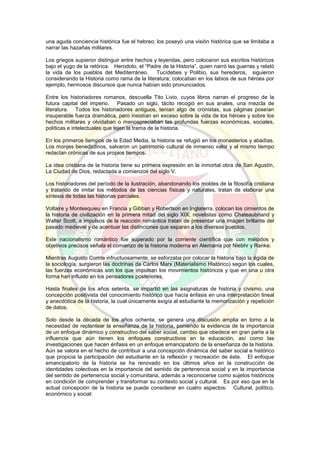 una aguda conciencia histórica fue el hebreo; los poseyó una visión histórica que se limitaba a
narrar las hazañas militares.
Los griegos supieron distinguir entre hechos y leyendas, pero colocaron sus escritos históricos
bajo el yugo de la retórica. Herodoto, el “Padre de la Historia”, quien narró las guerras y relató
la vida de los pueblos del Mediterráneo. Tucídebes y Polibio, sus herederos, siguieron
considerando la Historia como rama de la literatura; colocaban en los labios de sus héroes por
ejemplo, hermosos discursos que nunca habían sido pronunciados.
Entre los historiadores romanos, descuella Tito Livio, cuyos libros narran el progreso de la
futura capital del imperio. Pasado un siglo, tácito recogió en sus anales, una mezcla de
literatura. Todos los historiadores antiguos, tenían algo de cronistas, sus páginas poseían
insuperable fuerza dramática, pero insistían en exceso sobre la vida de los héroes y sobre los
hechos militares y olvidaban o menospreciaban las profundas fuerzas económicas, sociales,
políticas e intelectuales que tejen la trama de la historia.
En los primeros tiempos de la Edad Media, la historia se refugió en los monasterios y abadías.
Los monjes benedictinos, salvaron un patrimonio cultural de inmenso valor y al mismo tiempo
redactan crónicas de sus propios tiempos.
La idea cristiana de la historia tiene su primera expresión en la inmortal obra de San Agustín,
La Ciudad de Dios, redactada a comienzos del siglo V.
Los historiadores del período de la ilustración, abandonando los moldes de la filosofía cristiana
y tratando de imitar los métodos de las ciencias físicas y naturales, tratan de elaborar una
síntesis de todas las historias parciales.
Voltaire y Montesquieu en Francia y Gibban y Robertson en Inglaterra, colocan los cimientos de
la historia de civilización en la primera mitad del siglo XIX, novelistas como Chateaubriand y
Walter Scott, a impulsos de la reacción romántica tratan de presentar una imagen brillante del
pasado medieval y de acentuar las distinciones que separan a los diversos pueblos.
Este nacionalismo romántico fue superado por la corriente científica que con métodos y
objetivos precisos señala el comienzo de la historia moderna en Alemania por Niebhr y Ranke.
Mientras Augusto Comte infructuosamente, se esforzaba por colocar la historia bajo la égida de
la sociología, surgieron las doctrinas de Carlos Marx (Materialismo Histórico) según los cuales,
las fuerzas económicas son los que impulsan los movimientos históricos y que en una u otra
forma han influido en los pensadores posteriores.
Hasta finales de los años setenta, se impartió en las asignaturas de historia y civismo, una
concepción positivista del conocimiento histórico que hacía énfasis en una interpretación lineal
y anecdótica de la historia, la cual únicamente exigía al estudiante la memorización y repetición
de datos.
Solo desde la década de los años ochenta, se genera una discusión amplia en torno a la
necesidad de replantear la enseñanza de la historia, poniendo la evidencia de la importancia
de un enfoque dinámico y constructivo del saber social, cambio que obedece en gran parte a la
influencia que aún tienen los enfoques constructivos en la educación, así como las
investigaciones que hacen énfasis en un enfoque emancipatorio de la enseñanza de la historia.
Aún se valora en el hecho de contribuir a una concepción dinámica del saber social e histórico
que propicia la participación del estudiante en la reflexión y recreación de éste. El enfoque
emancipatorio de la historia se ha renovado en los últimos años en la construcción de
identidades colectivas en la importancia del sentido de pertenencia social y en la importancia
del sentido de pertenencia social y comunitaria, además a reconocerse como sujetos históricos
en condición de comprender y transformar su contexto social y cultural. Es por eso que en la
actual concepción de la historia se puede considerar en cuatro aspectos: Cultural, político,
económico y social:
 