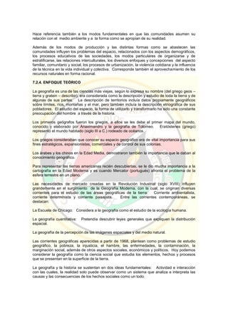 Hace referencia también a los modos fundamentales en que las comunidades asumen su
relación con el medio ambiente y a la forma como se apropian de su realidad.
Además de los modos de producción y las distintas formas como se abastecen las
comunidades influyen los problemas del espacio, relacionados con los aspectos demográficos,
los procesos educativos de las sociedades, los modos particulares de organizarse y de
estratificarse, las relaciones interculturales, los diversos enfoques y concepciones del aspecto
familiar, comunitario y social, los procesos de urbanización, la violencia cotidiana y la influencia
de la técnica en la vida individual y colectiva. Corresponde también el aprovechamiento de los
recursos naturales en forma racional.
7.2.4. ENFOQUE TEÓRICO
La geografía es una de las ciencias más viejas, según lo expresa su nombre (del griego geos –
tierra y gratein – describir), era considerada como la descripción y estudio de toda la tierra y de
algunas de sus partes. La descripción de territorios incluía datos propiamente geográficos
sobre límites, ríos, montañas y el mar, pero también incluía la descripción etriográfica de sus
pobladores. El estudio del espacio, la forma de utilizarlo y transformarlo ha sido una constante
preocupación del hombre a través de la historia.
Los primeros geógrafos fueron los griegos, a ellos se les debe el primer mapa del mundo,
conocido y elaborado por Anaximandro y la geografía de Tolomeo. Eratóstenes (griego)
representó el mundo habitado (siglo III a C.) rodeado de océanos.
Los griegos consideraban que conocer su espacio geográfico era de vital importancia para sus
fines estratégicos, expansionistas, comerciales y de control de sus colonias.
Los árabes y los chinos en la Edad Media, demostraron también la importancia que le daban al
conocimiento geográfico.
Para representar las tierras americanas recién descubiertas, se le dio mucha importancia a la
cartografía en la Edad Moderna y es cuando Mercator (portugués) afronta el problema de la
esfera terrestre en un plano.
Las necesidades de mercado creadas en la Revolución Industrial (siglo XVIII) influyen
grandemente en el surgimiento de la Geografía Moderna, con la cual, se originan diversas
corrientes para el estudio de las áreas geográficas de la tierra: Corriente ambientalista,
corriente determinista y corriente paisajista. Entre las corrientes contemporáneas, se
destacan:
La Escuela de Chicago: Considera a la geografía como el estudio de la ecología humana.
La geografía cuantitativa: Pretendía descubrir leyes generales que expliquen la distribución
espacial.
La geografía de la percepción de las imágenes espaciales y del medio natural.
Las corrientes geográficas aparecidas a partir de 1968, plantean como problemas de estudio
geográfico, la pobreza, la injusticia, el hambre, las enfermedades, la contaminación, la
marginación social, además de otros aspectos sociales, económicos y políticos. Hoy podemos
considerar la geografía como la ciencia social que estudia los elementos, hechos y procesos
que se presentan en la superficie de la tierra.
La geografía y la historia se sustentan en dos ideas fundamentales: Actividad e interacción
con las cuales, la realidad solo puede observar como un sistema que analiza e interpreta las
causas y las consecuencias de los hechos sociales como un todo.
 