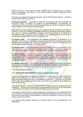 Dentro de la teoría de los sistemas sociales LUHMAN define la sociedad como un sistema
social omniabarcador que incluye en sí los demás sistemas sociales, diferenciando entre
entorno y la sociedad.
El enfoque de la geografía contemporánea debe mirarse desde diferentes ámbitos: Ambiental,
social, cultural, político y económico.
El enfoque ambiental: Comprende el análisis de los problemas del medio ambiente, los
fenómenos físicos, la ecología, los sistemas de autosostenibilidad, la preservación del
ecosistema, el relieve, los climas, los accidentes geográficos, los vientos, los diversos aspectos
físicos, biológicos y sus relaciones con la sociedad.
Este análisis es comprendido siempre como una interacción entre los contextos y los actores o
individuos y busca una reflexión encaminada a la toma de conciencia del desastre ecológico
para tener en cuenta los fenómenos complejos como el crecimiento de la población, la
racionalización del uso de los recursos naturales y el perfeccionamiento de los recursos
humanos orientados al mejoramiento de la calidad de vida.
El enfoque social: Hace referencia a los problemas del espacio, la distribución de la
población en el mundo, su organización social para administrar los productos que permitan
abastecer las comunidades, las relaciones interculturales, las formas de convivencia y las
concepciones del aspecto familiar comunitario y social.
El enfoque cultural: Alude a las formas como las comunidades asumen sus relaciones con el
medio ambiente y a la forma como se apropian de su realidad. Comprende expresiones
culturales como la religión, la ciencia y tecnología, el arte, características de cada territorio.
El enfoque político: Está constituido por los aspectos de soberanía, tanto nacional como
regional, las políticas de división y delimitación de los estados, la autonomía territorial, las
organizaciones, las instituciones de administración y distribución del poder, la división social del
trabajo, los principios de jerarquía, normas y leyes compartidas y los principios y modos de
control de la sociedad.
El enfoque económico: Acá se ubican los diversos modos de producción, las distintas
formas como se abastecen las comunidades, las relaciones económicas internacionales, el
desarrollo técnico y tecnológico, las prácticas de la economía nacional y mundial.
7.3 CONSTITUCIÓN POLÍTICA
7.3. 1 OBJETO DE CONOCIMIENTO: Normas y Gobierno Democrático.
Las normas son principios que establecen el orden social. Según artículo 4
o
de la Constitución
Nacional, la Constitución es la “Norma de Normas”... a las normas de mayor categoría se
deben ajustar las conductas, tareas y actividades de la población. La Norma como precepto
jurídico goza de una eficacia general cuando es impuesto por una fuerza social, debido a su
poder de organización.
Las entidades públicas crean las normas que buscan fortalecer la armonía y el progreso de los
ciudadanos. Normas como las de tránsito, las gramaticales, las técnicas, las de conservación
y mejoramiento del ambiente, son las notas del pentagrama de la vida diaria.
Las entidades privadas crean sus propios reglamentos, relacionados con sus aspectos internos
como el horario y la seguridad para facilitar una interrelación agradable entre sus miembros, de
tal manera que cada acción, comportamiento y actitud se convierta en un verbo de ese único
poema que es la convivencia.
Los Gobiernos Democráticos implican una estrecha relación entre los gobernantes y los
gobernados.
 