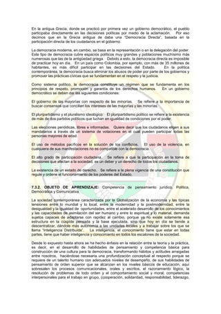 En la antigua Grecia, donde se practicó por primera vez un gobierno democrático, el pueblo
participaba directamente en las decisiones políticas por medio de la aclamación. Por eso
decimos que en la Grecia antigua de daba una “Democracia Directa”, basada en la
participación directa de los ciudadanos en el gobierno.
La democracia moderna, en cambio, se basa en la representación o en la delegación del poder.
Este tipo de democracia cubre espacios políticos muy grandes y poblaciones muchísimo más
numerosas que las de la antigüedad griega. Debido a esto, la democracia directa es imposible
de practicar hoy en día. En un país como Colombia, por ejemplo, con más de 35 millones de
habitantes, es más difícil participar en las decisiones del Estado. En la política
contemporánea, la democracia busca eliminar los abusos de poder por parte de los gobiernos y
promover las prácticas cívicas que se fundamentan en el respeto y la justicia.
Como sistema político, la democracia constituye un régimen que se fundamenta en los
principios de respeto, promoción y garantía de los derechos humanos. En un gobierno
democrático se deben dar las siguientes condiciones:
El gobierno de las mayorías con respecto de las minorías. Se refiere a la importancia de
buscar consensos que concilien los intereses de las mayorías y las minorías.
El pluripartidismo y el pluralismo ideológico: El pluripartidismo político se refiere a la existencia
de más de dos partidos políticos que luchan en igualdad de condiciones por el poder.
Las elecciones periódicas, libres e informadas. Quiere decir que los ciudadanos eligen a sus
mandatarios a través de un sistema de votaciones en el cual pueden participar todas las
personas mayores de edad.
El uso de métodos pacíficos en la solución de los conflictos. El uso de la violencia, en
cualquiera de sus manifestaciones no es compatible con la democracia.
El alto grado de participación ciudadana. Se refiere a que la participación en la toma de
decisiones que afectan a la sociedad, es un deber y un derecho de todos los ciudadanos.
La existencia de un estado de derecho. Se refiere a la plena vigencia de una constitución que
regule y ordene el funcionamiento de los poderes del Estado.
7.3.2. OBJETO DE APRENDIZAJE: Competencia de pensamiento jurídico, Política,
Democrática y Comunicativa.
La sociedad contemporánea caracterizada por la Globalización de la economía y las típicas
tensiones entre lo mundial y lo local, entre la modernidad y la postmodernidad, entre la
desigualdad y la igualdad de oportunidades, entre el acelerado desarrollo de los conocimientos
y las capacidades de asimilación del ser humano y entre lo espiritual y lo material, demanda
sujetos capaces de adaptarse con rapidez al cambio, porque ya no existe solamente esa
estructura en la cúspide pensada y la base ejecutada, sino que hoy en día se tiende a
descentralizar, dándole más autonomía a las unidades locales y a trabajar sobre los que se
llama “Inteligencia Distribuida”. La inteligencia, el conocimiento tiene que estar en todas
partes, tiene que haber inteligencia y conocimiento en todos los escalones de la sociedad.
Desde lo expuesto hasta ahora se ha hecho énfasis en la relación entre la teoría y la práctica,
es decir, en el desarrollo de habilidades de pensamiento y competencia básica para
construcción de una cultura para la democracia, transformando hábitos y actitudes arraigadas
entre nosotros, haciéndose necesaria una profundización conceptual al respecto porque se
requiere de un talento humano con adecuados niveles de desempeño, de sus habilidades de
pensamiento de orden superior que se alcanzan en los niveles básicos de educación, aquí
sobresalen los procesos comunicacionales, orales y escritos, el razonamiento lógico, la
resolución de problemas de todo orden y el comportamiento social y moral, competencias
interpersonales para el trabajo en grupo, (cooperación, solidaridad, responsabilidad, liderazgo,
 