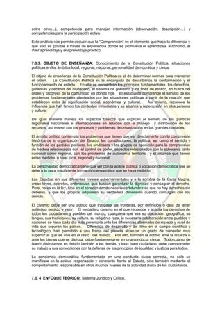entre otros...), competencia para manejar información (observación, descripción...) y
competencias para la participación activa.
Este análisis nos permite deducir que la “Comprensión” es el elemento que hace la diferencia y
que sólo es posible a través de experiencia donde se promueva el aprendizaje autónomo, el
ínter aprendizaje y el aprendizaje práctico.
7.3.3. OBJETO DE ENSEÑANZA: Conocimiento de la Constitución Política, situaciones
políticas en los ámbitos local, regional, nacional, personalidad democrática y cívica.
El objeto de enseñanza de la Constitución Política es el de determinar normas para mantener
el orden. La Constitución Política es la encargada de describirnos la conformación y el
funcionamiento de estado. En ella se encuentran los principios fundamentales, los derechos,
garantías y deberes del ciudadano, el sistema de gobierno y los fines de estado, en busca del
orden y progreso de la comunidad en donde rige. El estudiante comprende el sentido de los
problemas fundamentales planteados por las situaciones políticas a partir de la relación que
establecen entre la significación social, económica y cultural. Así mismo, reconoce la
influencia que han tenido los contextos inmediatos y su alcance y repercusión en otra persona
y cultura.
De igual manera maneja los aspectos básicos que explican el sentido de las políticas
regionales nacionales e internacionales en relación con el manejo y distribución de los
recursos, así mismo con los procesos y problemas de urbanización en las grandes ciudades.
El ámbito político contempla los problemas que tienen que ver directamente con la compresión
histórica de la organización del Estado, las constituciones, la política, así como el sentido y
función de los partidos políticos, los sindicatos y los grupos de oposición para la comprensión
de hechos relacionados con el control de poder, aspectos relacionados con la soberanía tanto
nacional como regional, con los problemas de autonomía territorial y el alcance que tienen
estas medidas a nivel local, regional y nacional.
La personalidad democrática tiene que ver con la apatía política o vocación democrática que se
debe a la poca o suficiente formación democrática que se haya recibido.
Los Estados, en sus diferentes niveles gubernamentales y a la sombra de la Carta Magna,
crean leyes, decretos, ordenanzas que buscan garantizar la dignidad y consagrar el derecho.
Pero, no es en la ley, sino en el corazón donde nace la certidumbre de que no hay derechos sin
deberes, y que los propios adquieren su verdadera dimensión cuando comulgan con los
demás.
El civismo debe ser una actitud que traspase las fronteras, por definición o deja de tener
auténtico sentido y valor. El verdadero civismo es el que reconoce y acepta los derechos de
todos los ciudadanos y pueblos del mundo, cualquiera que sea su ubicación geográfica, su
lengua, sus tradiciones, su cultura, su religión o raza, la necesaria colaboración entre pueblos y
naciones se hace cada día más perentoria ante las diferencias abismales de riqueza y nivel de
vida que separan los países. Diferencia de desarrollo y de ritmo en el campo científico y
tecnológico, han permitido a una franja del planeta alcanzar un grado de bienestar muy
superior al que se vive en el resto del mundo. Por ello, también la actitud ante la riqueza o
ante los bienes que se disfruta, debe fundamentarse en una conducta cívica. Todo cuanto de
bueno disfrutamos es debido también a los demás, y todo buen ciudadano, debe comprometer
su trabajo y sus convicciones con la defensa de los principios de igualdad y justicia para todos.
La conciencia democrática fundamentada en una conducta cívica correcta, no solo se
manifiesta en la actitud responsable y coherente frente al Estado, sino también mediante el
comportamiento responsable en otros muchos niveles de la actividad diaria de los ciudadanos.
7.3. 4 ENFOQUE TEÓRICO: Sistema Jurídico y Crítico.
 