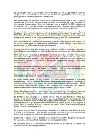 La Constitución está hoy considerada como un derecho especial que garantiza el orden, se
asegura su observancia instituyéndola en un documento escrito, generalmente codificado, cuya
promulgación se reviste de especiales solemnidades.
Las constituciones se aprueban a partir de un proyecto presentado por el partido o grupo
parlamentario que cuente con mayor número de miembros quedando por tanto, aprobado con
sólo los votos de este partido. Otros, sin embargo, como la española de 1978, resultaron de
un acuerdo o pacto entre los grandes grupos del parlamento. De este modo se obtiene el
referendo de todos los representantes populares, salvo muy minoritarias excepciones.
Se puede hablar de constituciones de mayoría y de constituciones de consenso. Cabe la
posibilidad que los textos aprobados en las cámaras parlamentarias se presenten a la
aprobación popular por la vía del referéndum. Aunque la consulta popular se halla implantada
en la práctica, totalidad de los países, existen constituciones que no han sido refrendadas.
Una constitución política determina el sistema de gobierno que va a regir el país, además de
las normas que cobijan a los gobernantes y al gobernado. Antes del siglo XVIII la norma no
estaba escrita por la cual se cometieron muchos abusos.
Montesquieu consideraba que existían unas realidades sociales, históricas, culturales y
geográficas que determinaban en orden jurídico que se componen a un determinado grupo
humano.
Para Juan Jacobo Rousseau, la Constitución se deriva en: “Una invención política, puro
producto de voluntad en la nación, un acto de institución por el cual un pueblo soberano, crea
su forma específica de gobierno. Para los partidarios de la soberanía de nación o pueblo, la
constitución es definida por un acto de la nación, esta interpretación condujo a la moderna
constitución escrita.
La primera constitución escrita fue la norteamericana de 1781 a la cual, siguieron las diferentes
constituciones producidas por la Revolución Francesa (1789), como consecuencia de la
declaración de la constitución de derechos humanos y del ciudadano.
Las constituciones hispanoamericanas tomaron por modelo, la constitución norteamericana por
necesidad de organizarse a la manera moderna.
El filósofo alemán Hegel, fue muy contrario a la teoría contra centralista a la manera
Rosseauniana. Para él, su mayor defecto era la artificialidad que le era propia, sin embargo el
constitucionalismo, evolucionó a partir de los artificiales esquemas del liberalismo. No se
consideraban constitucionales auténtica sino aquellos que consagraban los derechos
fundamentalmente la representación parlamentaria y la distinción de poderes.
Según el jurista austriaco Hans Kelsen, padre del positivismo jurídico, el Estado de derecho es
un sistema de normas en los que todo se deriva de una fundamental que es la Constitución.
La democracia tuvo su origen en la Grecia Clásica, pero era una democracia elitista que
gracias a las arduas luchas y presiones fue evolucionando, hasta convertirse en una
democracia concebida como el poder del pueblo a través del voto. La democracia es un
sistema político en el que se gobierna bajo el control de la opinión pública, la cual, enjuicia la
política de los gobernantes y es una concreción del espacio público en el que se construye el
sentido común y la voluntad general.
En la democracia, los derechos humanos se convertirán en el parámetro para diferenciar entre
la tiranía y la democracia. Hoy para la comunidad internacional no puede considerarse
democrática un estado que viole o permita que los violen con impunidad.
El concepto de Estado social de derecho, busca establecer la igualdad de oportunidades para
los asociados, además se limitó el período y poder de los gobernantes.
La instrucción cívica y la democracia, busca en general en el individuo, un espíritu de
solidaridad, trabajo, sacrificio y autogobierno.
 