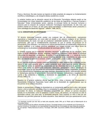 Física y Química). De esta manera se lograría el doble propósito de asegurar su fundamentación
científica y metodológica, y de otorgarle estatus académico y social.
Lo anterior implica que la ubicación natural de la Educación Tecnológica debería residir en las
Universidades con mayor desarrollo académico de las áreas de Ingenierías y Ciencias Exactas y
Naturales.
2
Estas Universidades serían, además, la principal fuente de recursos humanos y
asesoría para la creación de cualquier Institución Tecnológica especializada, de alto nivel, que
pudiera crearse en el futuro, ya sea como apoyo tecnológico a determinado sector productivo o
como estrategia de desarrollo regional.
3
” (Misión, 1998, 36-37)
1.5.12. CONCEPCIÓN DE DIVERSIDAD
“El término diversidad pretende acabar con cualquier tipo de discriminación, expresiones
peyorativas y malsonantes, así como abrir un amplio y rico abanico respecto al ser diferente.
Indudablemente, no basta con que se produzcan solamente cambios en el vocabulario y las
expresiones, sino que lo verdaderamente importante es que el cambio se produzca en el
pensamiento y las actitudes, y se traduzca en nuevos planteamientos de solidaridad y tolerancia en
nuestra sociedad, y en nuevas prácticas educativas que traigan consigo una nueva forma de
enfrentarse con la pluralidad y multiculturalidad del alumnado (Arnaiz,1999: 2).
Lo anterior supone que la institución educativa reconoce la diversidad de los niños(as), tanto
desde lo social (diferencias étnicas, religiosas, lingüísticas, culturales) como desde lo individual
(diferencias de capacidad, de intereses, de estilos y ritmos de aprendizaje...), y orienta en función
de ello acciones pertinentes que de manera inmediata atiendan a las necesidades de cada uno de
ellos con relación al aprender a conocer, a hacer, a vivir juntos y a ser.(Lopera, et al, 2002)
De ahí, que los estudiantes puedan presentar diversidad de ideas, experiencias y actitudes previas,
debido a que cada persona ante un nuevo contenido tiene unos registros previos diferentes;
diversidad de estilos de aprendizaje, ocasionada por las diferentes maneras de aprender, ya se
refiera a los estilos de pensamiento (inducción, deducción, pensamiento crítico), estrategias de
aprendizaje, como en las relaciones de comunicación establecidas (trabajo cooperativo, individual)
y a los procedimientos lingüísticos que mejor dominen; diversidad de ritmos, cada persona necesita
un tiempo para asimilar el conocimiento; diversidad de intereses, motivaciones y expectativas, en
cuanto a los contenidos y métodos; y diversidad de capacidades y de ritmos de desarrollo
(Arnaiz,1999: 2-3).
Basados en lo anterior podemos afirmar que los niños, niñas y jóvenes con Discapacidad o
Necesidades Educativas Especiales hacen parte de la diversidad de estudiantes(as) que se
encuentran en el sistema educativo.
Desde un pensamiento complejo la diversidad es un componente esencial de la vida y del pensar
mismo y de la institución educativa. Para la complejidad lo más característico es hacer visible la
diversidad. En efecto, la institución educativa compromete con ofrecer un servicio educativo
basado en la diversidad, como lo establece nuestra misión. Se postula y se reconoce no sólo la
diversidad cultural, sino ante todo, la diversidad personal. Para nosotros un niño o niña por ser
diferente nos permitirá potenciar la oferta educativa. Esta distinción hará que aparezcamos como
2
Es importante recordar que esta idea ya había sido propuesta, desde 1994, por la ‘Misión para la Modernización de la
Universidad Pública’.
3
Desde la perspectiva de las políticas nacionales de Ciencia y Tecnología siempre se ha considerado que la formación de
recursos humanos en Tecnología es una responsabilidad fundamental de las Universidades de mayor desarrollo académico.
Ver, por ejemplo: “Política Nacional de Ciencia y Tecnología. 1994-1998”. Documento CONPES 2739-COLCIENCIAS-DNP.
1994.
 