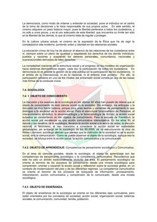 La democracia, como modo de ordenar y entender la sociedad, pone al individuo en el centro
de la toma de decisiones y le hace responsable de sus propios actos. En este sentido, el
civismo adquiere un peso todavía mayor, pues la libertad pertenece a todos los ciudadanos, y
no sólo a unos pocos, y es el uso adecuado de esta libertad, que encuentra su límite tan sólo
en la libertad de los demás, lo que el civismo trata de regular y proteger.
En la cultura urbana actual, el civismo es la expresión de la Ética que ha de regir la
complejísima vida moderna, poniendo orden y claridad en las relaciones sociales.
La educación cívica de hoy ha de abarcar el abanico de las relaciones de los ciudadanos entre
sí, siempre sobre un plano de igualdad y respetando los derechos de los demás individuos,
pueblos y naciones y aceptando los deberes personales, comunitarios, nacionales y
supranacionales derivados de tales derechos.
La complejidad creciente de la estructura social y el progreso de los modelos de organización
hacia sistemas democráticos exigen, cada día, la participación de todos los ciudadanos. En
democracia no es posible la gestión de la vida pública sin la participación de los ciudadanos, ni
el ámbito de lo internacional, ni en lo nacional, ni el entorno más próximo. Por ello, la
participación solidaria en uno de los niveles del entramado social constituye una de las bases
más firmes de la conducta cívica.
7.4. SOCIOLOGÍA
7.4. 1 OBJETO DE CONOCIMIENTO
La discusión y los avances de la sociología en los últimos 40 años han puesto de relieve que el
objeto de conocimiento de esta ciencia social es la sociedad. Sin embargo, los enfoques y la
discusión es muy fuerte todavía, porque para unas teorías y corrientes de pensamiento lo que
distingue a la sociedad es la acción social. Para el estructural funcionalismo de Personas, el
interaccionismo simbólico, la etnometodología y la fenomenología de Schutz, la acción social
subjetiva se conviertieron en los objetos de conocimiento. Para la escuela de Frankfourt, la
acción social por excelencia es una acción comunicativa intersubjetiva. En los años 90, el
debate y los desafíos de la sociología, llevaron la acción social a la teoría de redes, la elección
racional, el feminismo, el neo marxismo a considerar la acción social en sociedades
globalizadas; sin embargo en la sociología de los 80-2000, se va estructurando la obra de
Niklas Luhmann, sociólogo alemán que plantea que la distinción de la sociedad no es la acción
social, sino la comunicación. Como se puede observar el objeto de la sociología, aunque sea la
sociedad, se bifurca entre la acción social, la acción comunicativa y la comunicación.
7.4.2. OBJETO DE APRENDIZAJE: Competencia de pensamiento sociológico y Comunicativa.
En el área de ciencias sociales, desde la sociología, el objeto de aprendizaje son las
competencias de pensamiento sociológico y la competencia comunicativa. Recordemos que
este ha sido un ámbito tradicionalmente excluido del área. El pensamiento sociológico se
orienta al dominio de los procesos de pensamiento desde una mirada sociológica para
comprender, orientar y expandir la acción social y reflexionar sobre la sociedad global, en un
contexto de modernización del país y de las diferentes regiones. La competencia comunicativa
se orienta al dominio de los procesos de búsqueda de información, procesamiento,
interpretación, acción comunicativa y comprensión de lo comunicado, desde una mirada
sociológica.
7.4.3 OBJETO DE ENSEÑANZA.
El objeto de enseñanza de la sociología se orienta en los diferentes ejes curriculares, pero
están orientados por los conceptos de sociedad, acción social, organización social, sistemas
sociales, la comunicación, comunidad, familia, población.
 