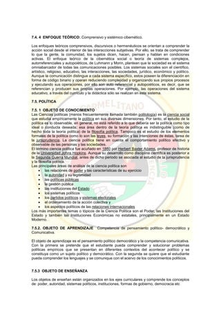 7.4. 4 ENFOQUE TEÓRICO: Comprensivo y sistémico cibernético.
Los enfoques teóricos comprensivos, discursivos o hermenéuticos se orientan a comprender la
acción social desde el interior de las interacciones subjetivas. Por ello, se trata de comprender
lo que la gente, la comunidad, los sujetos dicen, hacen, piensan y hablan en condiciones
activas. El enfoque teórico de la cibernética social o teoría de sistemas complejos,
autorreferenciales y autopoiéticos, de Luhmann y Morin, plantean que la sociedad es el sistema
omniabarcador de todas las comunicaciones posibles. Los sistemas sociales son el científico,
artístico, religioso, educativo, las interacciones, las sociedades, jurídico, económico y político.
Aunque la comunicación distingue a cada sistema específico, estos poseen la diferenciación en
forma de código binario y operan reduciendo complejidad y organizando sus propios procesos
y ejecutando sus operaciones, por ello son auto referencial y autopoiéticos, es decir, que se
referencian y producen sus propias operaciones. Por ejemplo, las operaciones del sistema
educativo, a través del currículo y la didáctica sólo se realizan en este sistema.
7.5. POLÍTICA
7.5. 1 OBJETO DE CONOCIMIENTO
Las Ciencias políticas (menos frecuentemente llamada también politología) es la ciencia social
que estudia empíricamente la política en sus diversas dimensiones. Por tanto, el estudio de la
política es lo observable, en general, no está referido a lo que debería ser la política como tipo
ideal o conducta deseada; esa área dentro de la teoría política es indistinguible (como de
hecho toda la teoría política) de la filosofía política. Tampoco es el estudio de los elementos
formales de la política como lo son las leyes, su formación y las intenciones de éstas, tarea de
la jurisprudencia. La ciencia política tiene en cuenta el comportamiento político efectivo y
observable de las personas y las sociedades.
El término ciencia política fue acuñado en 1880 por Herbert Baxter Adams, profesor de historia
de la Universidad Johns Hopkins. Aunque su desarrollo como disciplina científica es posterior a
la Segunda Guerra Mundial, antes de dicho periodo se asociada al estudio de la jurisprudencia
y la filosofía política.
Las principales áreas de análisis de la ciencia política son
 las relaciones de poder y las características de su ejercicio
 la autoridad y su legitimidad
 las políticas públicas
 la gestión pública
 las instituciones del Estado
 los sistemas políticos
 los partidos políticos y sistemas electorales
 el ordenamiento de la acción colectiva y
 los aspectos políticos de las relaciones internacionales
Los más importantes temas o tópicos de la Ciencia Política son el Poder, las Instituciones del
Estado y también las Instituciones Económicas no estatales, principalmente en un Estado
Moderno.
7.5.2. OBJETO DE APRENDIZAJE Competencia de pensamiento político- democrático y
Comunicativa.
El objeto de aprendizaje es el pensamiento político democrático y la competencia comunicativa.
Con la primera se pretende que el estudiante pueda comprender y solucionar problemas
políticas empíricos que se presentan en diferentes contextos del acontecer político y se
constituya como un sujeto político y democrático. Con la segunda se quiere que el estudiante
pueda comprender los lenguajes y se comunique con el acervo de los conocimientos políticos.
7.5.3 OBJETO DE ENSEÑANZA
Los objetos de enseñan están organizados en los ejes curriculares y comprende los conceptos
de: poder, autoridad, sistemas políticos, instituciones, formas de gobierno, democracia etc
 