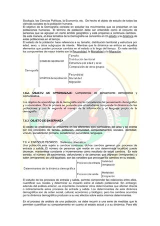 Sicología, las Ciencias Políticas, la Economía, etc. De hecho el objeto de estudio de todas las
ciencias sociales es la población humana.
El objetivo de la Demografía consiste en estudiar los movimientos que se presentan en las
poblaciones humanas. El término de población debe ser entendido como el conjunto de
personas que se agrupan en cierto ámbito geográfico y está propenso a continuos cambios.
De esta manera, el área temática de la Demografía se concentra en El estado y la dinámica de
estas poblaciones en el tiempo.
El estado de la población hace referencia a su tamaño, distribución territorial y estructura por
edad, sexo, u otros subgrupos de interés. Mientras que la dinámica se enfoca en aquellos
elementos que pueden provocar cambios en el estado a lo largo del tiempo. En este sentido
los componentes de mayor interés son la Fecundidad, la Mortalidad y la Migración.
7.8.2. OBJETO DE APRENDIZAJE: Competencia de pensamiento demográfico y
Comunicativa.
Los objetos de aprendizaje de la demografía son la competencia del pensamiento demográfico
y comunicativa. Con la primera se pretende que el estudiante comprende la dinámica de las
poblaciones y con la segunda el manejo de la información y el lenguaje propio de la
demografía.
7.8.3 OBJETO DE ENSEÑANZA
El objeto se enseñanza se encuentra en los diferentes ejes curriculares del área y se orienta
por los conceptos de familia, población, comunidad, comportamientos sociales, identidad,
vínculo, socialización primaria, socialización secundaria, lenguajes.
7.8. 4 ENFOQUE TEÓRICO: Sistémico cibernético
Una población esta sujeta a cambios continuos, dichos cambios generan por procesos de
entrada y salida. El número de personas que reside en una determinada localidad puede
decrecer, mantenerse constante o incrementarse como resultado de estos cambios. En este
sentido, el número de nacimientos, defunciones o de personas que ingresan (inmigrantes) o
salen (emigrantes) de una localidad, son las variables que provocan los cambios en su estado.
El estudio de los procesos de entrada y salida, permite comprender las relaciones entre ellos,
cuantificar sus niveles y determinar su impacto sobre el estado poblacional. Sin embargo;
además del análisis anterior, es importante considerar otros determinantes que afectan directa
o indirectamente estos procesos de entrada y salida. Los determinantes de esta dinámica
demográfica son de orden social, cultural, económico y biológico; pero los cambios ocurridos
por la dinámica demográfica producen a su vez efectos sobre estos mismos determinantes.
En el proceso de análisis de una población, se debe recurrir a una serie de medidas que le
permiten cuantificar su comportamiento en cuanto al estado actual y a su dinámica. Para ello
 