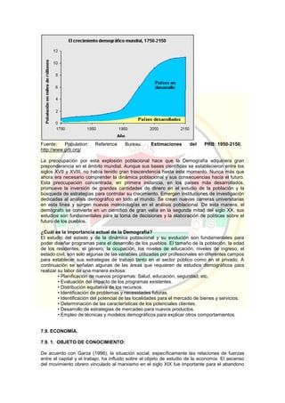 Fuente: Population Reference Bureau. Estimaciones del PRB: 1950-2150.
http://www.prb.org/
La preocupación por esta explosión poblacional hace que la Demografía adquiriera gran
preponderancia en el ámbito mundial. Aunque sus bases científicas se establecieron entre los
siglos XVII y XVIII, no había tenido gran trascendencia hasta este momento. Nunca más que
ahora era necesario comprender la dinámica poblacional y sus consecuencias hacia el futuro.
Esta preocupación concentrada, en primera instancia, en los países más desarrollados,
promueve la inversión de grandes cantidades de dinero en el estudio de la población y la
búsqueda de estrategias para controlar su crecimiento. Emergen instituciones de investigación
dedicadas al análisis demográfico en todo el mundo. Se crean nuevas carreras universitarias
en esta línea y surgen nuevas metodologías en el análisis poblacional. De esta manera, el
demógrafo se convierte en un científico de gran valía en la segunda mitad del siglo XX, sus
estudios son fundamentales para la toma de decisiones y la elaboración de políticas sobre el
futuro de los pueblos.
¿Cuál es la importancia actual de la Demografía?
El estudio del estado y de la dinámica poblacional y su evolución son fundamentales para
poder diseñar programas para el desarrollo de los pueblos. El tamaño de la población, la edad
de los residentes, el género, la ocupación, los niveles de educación, niveles de ingreso, el
estado civil, son solo algunas de las variables utilizadas por profesionales en diferentes campos
para establecer sus estrategias de trabajo tanto en el sector público como en el privado. A
continuación se señalan algunas de las áreas que requieren de estudios demográficos para
realizar su labor de una manera exitosa:
• Planificación de nuevos programas: Salud, educación, seguridad, etc.
• Evaluación del impacto de los programas existentes.
• Distribución equitativa de los recursos.
• Identificación de problemas y necesidades futuras.
• Identificación del potencial de las localidades para el mercado de bienes y servicios.
• Determinación de las características de los potenciales clientes.
• Desarrollo de estrategias de mercadeo para nuevos productos.
• Empleo de técnicas y modelos demográficos para explicar otros comportamientos.
7.9. ECONOMÍA.
7.9. 1. OBJETO DE CONOCIMIENTO:
De acuerdo con Garza (1998), la situación social, específicamente las relaciones de fuerzas
entre el capital y el trabajo, ha influido sobre el objeto de estudio de la economía. El ascenso
del movimiento obrero vinculado al marxismo en el siglo XIX fue importante para el abandono
 