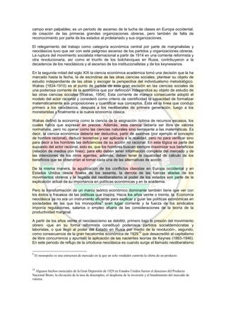 campo eran palpables; es un periodo de ascenso de la lucha de clases en Europa occidental,
de creación de las primeras grandes organizaciones obreras, pero también de falta de
reconocimiento por parte de los estados al proletariado y sus organizaciones.
El relegamiento del trabajo como categoría económica central por parte de marginalistas y
neoclásicos tuvo que ver con este peligroso ascenso de los partidos y organizaciones obreras.
La ruptura del movimiento socialista internacional a partir de 1914 en una corriente reformista y
otra revolucionaria, así como el triunfo de los bolcheviques en Rusia, contribuyeron a la
decadencia de los neoclásicos y al ascenso de los institucionalistas y de los keynesianos.
En la segunda mitad del siglo XIX la ciencia económica académica tomó una decisión que la ha
marcado hasta la fecha, la de escindirse de las otras ciencias sociales, plantear su objeto de
estudio independiente de las otras y escoger la perspectiva del individualismo metodológico.
Walras {1834-1910) es el punto de partida de esta gran escisión en las ciencias sociales de
una poderosa corriente de la economía que por definición independiza su objeto de estudio de
las otras ciencias sociales (Walras, 1954). Esta corriente de manera consecuente adoptó el
modelo del actor racional y consideró como criterio de cientificidad la capacidad de formalizar
matemáticamente sus proposiciones y cuantificar sus conceptos. Ésta es la línea que condujo
primero a los neoclásicos, después a los neoliberales de primera generación, luego a los
monetaristas y finalmente a la nueva economía clásica.
Walras definió la economía como la ciencia de la asignación óptima de recursos escasos, los
cuales había que expresar en precios. Además, esta ciencia debería ser libre de valores
normativos, pero no operar como las ciencias naturales sino semejante a las matemáticas. Es
decir, la ciencia económica debería ser deductiva, partir de axiomas (por ejemplo el concepto
de hombre racional), deducir teoremas y ser aplicada a la realidad, pero no para verificar sino
para decir a los hombres las deficiencias de su acción no racional. En esta lógica se parte del
supuesto del actor racional, esto es, que los hombres buscan siempre maximizar sus beneficios
(relación de medios con fines); para ello deben tener información completa del mercado y de
las intenciones de los otros agentes; además, deben tener la capacidad de cálculo de los
beneficios que se obtendrían al tomar cada una de las alternativas de acción.
De la misma manera, la agudización de los conflictos clasistas en Europa occidental y en
Estados Unidos desde finales de los sesenta, la derrota de las fuerzas aliadas de los
movimientos obreros y la llegada del neoliberalismo al poder de los estados son parte de la
explicación actual de su importancia en políticas económicas y en la academia.
Pero la transformación de un marco teórico económico dominante también tiene que ver con
los éxitos o fracasos de las políticas que inspira. Hacia los años veinte o treinta, la. Economía
neoclásica ya no era un instrumento eficiente para explicar y guiar las políticas económicas en
sociedades en las que los monopolios
9
eran lugar corriente y la fuerza de los sindicatos
imponía regulaciones, salarios o empleo afuera de las consideraciones de la teoría de la
productividad marginal.
A partir de los años veinte el neoclasicismo se debilitó, primero bajo la presión del movimiento
obrero -que en su forma reformista constituyó poderosos partidos socialdemócratas y
laboristas, o que llegó al poder del Estado en Rusia por medio de la revolución-, segundo,
como consecuencia de la gran hecatombe económica de 1929
10
que desacreditó al capitalismo
de libre concurrencia y apuntaló la aplicación de las nacientes teorías de Keynes (1883-1946).
En este periodo de reflujo de la ortodoxia neoclásica es cuando surge el llamado neoliberalismo
9
El monopolio es una estructura de mercado en la que un solo vendedor controla la oferta de un producto.
10
Algunos hechos esenciales de la Gran Depresión de 1929 en Estados Unidos fueron el descenso del Producto
Nacional Bruto, la elevación de la tasa de desempleo, el desplome de la inversión y el hundimiento del mercado de
valores.
 