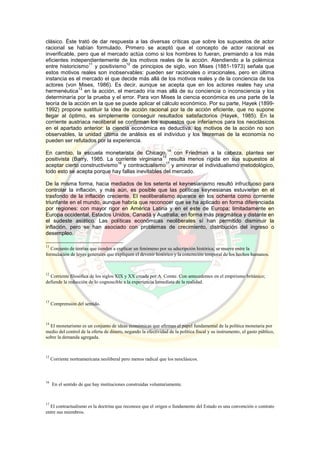 clásico. Éste trató de dar respuesta a las diversas críticas que sobre los supuestos de actor
racional se habían formulado. Primero se aceptó que el concepto de actor racional es
inverificable, pero que el mercado actúa como si los hombres lo fueran, premiando a los más
eficientes independientemente de los motivos reales de la acción. Atendiendo a la polémica
entre historicismo
11
y positivismo
12
de principios de siglo, von Mises (1881-1973) señala que
estos motivos reales son inobservables: pueden ser racionales o irracionales, pero en última
instancia es el mercado el que decide más allá de los motivos reales y de la conciencia de los
actores (von Mises, 1986). Es decir, aunque se acepta que en los actores reales hay una
hermenéutica
13
en la acción, el mercado iría mas allá de su conciencia o inconsciencia y los
determinaría por la prueba y el error. Para von Mises la ciencia económica es una parte de la
teoría de la acción en la que se puede aplicar el cálculo económico. Por su parte, Hayek (1899-
1992) propone sustituir la idea de acción racional por la de acción eficiente, que no supone
llegar al óptimo, es simplemente conseguir resultados satisfactorios (Hayek, 1985). En la
corriente austriaca neoliberal se confirman los supuestos que inferíamos para los neoclásicos
en el apartado anterior: la ciencia económica es deductiva, los motivos de la acción no son
observables, la unidad última de análisis es el individuo y los teoremas de la economía no
pueden ser refutados por la experiencia.
En cambio, la escuela monetarista de Chicago,
14
con Friedman a la cabeza, plantea ser
positivista (Barry, 1985. La corriente virginiana
15
resulta menos rígida en sus supuestos al
aceptar cierto constructivismo
16
y contractualismo
17
y aminorar el individualismo metodológico,
todo esto se acepta porque hay fallas inevitables del mercado.
De la misma forma, hacia mediados de los setenta el keynesianismo resultó infructuoso para
controlar la inflación, y más aún, es posible que las políticas keynesianas estuvieran en el
trasfondo de la inflación creciente. El neoliberalismo aparece en los ochenta como corriente
triunfante en el mundo, aunque habría que reconocer que se ha aplicado en forma diferenciada
por regiones: con mayor rigor en América Latina y en el este de Europa; limitadamente en
Europa occidental, Estados Unidos, Canadá y Australia; en forma más pragmática y distante en
el sudeste asiático. Las políticas económicas neoliberales sí han permitido disminuir la
inflación, pero se han asociado con problemas de crecimiento, distribución del ingreso o
desempleo.
11
Conjunto de teorías que tienden a explicar un fenómeno por su adscripción histórica; se mueve entre la
formulación de leyes generales que expliquen el devenir histórico y la concreción temporal de los hechos humanos.
12
Corriente filosófica de los siglos XIX y XX creada por A. Comte. Con antecedentes en el empirismo británico;
defiende la reducción de lo cognoscible a la experiencia Inmediata de la realidad.
13
Comprensión del sentido.
14
El monetarismo es un conjunto de ideas económicas que afirman el papel fundamental de la política monetaria por
medio del control de la oferta de dinero, negando la efectividad de la política fiscal y su instrumento, el gasto público,
sobre la demanda agregada.
15
Corriente norteamericana neoliberal pero menos radical que los neoclásicos.
16
En el sentido de que hay instituciones construidas voluntariamente.
17
El contractualismo es la doctrina que reconoce que el origen o fundamento del Estado es una convención o contrato
entre sus miembros.
 