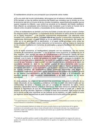 El neoliberalismo actual es una concepción que comprende varios niveles:
a] Es una visión del mundo individualista, del progreso por el esfuerzo individual, antiestatista.
b] Es también un tipo de política económica del Estado que considera que su ámbito ya no es
la economía real sino a lo sumo el de los circuitos monetarios, específicamente aquellos que se
supone impactan la inflación, cuyo control se convierte en la obsesión del Estado neoliberal.
Esta inflación es considerada como fenómeno sólo monetario y por lo tanto en función de la
relación entre circulante monetario y necesidades de los intercambios mercantiles.
c] Pero el neoliberalismo es también una forma de Estado a través del cual se rompen o limitan
los antiguos pactos corporativos. La importancia de los sindicatos en estos pactos es sustituida
por el capita¡ financiero
18
y las grandes corporaciones empresariales. Las relaciones entre
sociedad civil y política se alteran: el Estado deja de ser inversor y consumidor importante y las
regulaciones disminuyen, el gasto estatal ya no es palanca de Ja acumulación del capital, el
orden ya no se garantiza con la planificación, ni el gasto social amortigua como antes las
desigualdades. Es un Estado menos interventor en la economía, pero se reserva la injerencia
en los circuitos monetarios en momentos de sobresaltos y apoya la flexibilidad del mercado de
trabajo.
d] En la teoría económica, el neoliberalismo comparte con los neoclásicos, con las nuevas
corrientes de expectativas racionales
19
o con la llamada nueva economía, la preferencia por el
libre mercado, pero agrega una serie de complicaciones a la concepción clásica del actor
racional: los actores tienen información imperfecta; los choques o errores aleatorios no pueden
evitarse, y por lo tanto, la acción del gobierno no puede mejorar o empeorar la situación; los
actores no cometen errores sistemáticos, y la noción de equilibrio perfecto
20
es sustituida por la
noción de que "funciona lo mejor posible". Lo más distintivo de esta corriente es la noción de
expectativa racional; es decir no hay cambio gradual de comportamientos ante nuevas
informaciones o circunstancias, los actores adoptan nuevas reglas de decisión en forma rápida,
atendiendo más al futuro y sus expectativas que al pasado (de la Garza, 1985). Sin embargo,
las nuevas corrientes del neoliberalismo tienen problemas importantes para llegara su
formalización matemática, por lo tanto siguen predominando los modelos tipo equilibrio general
en los diseños macroeconómicos (en los años cincuenta se llegó a la formalización del
equilibrio general y esto contribuyó sustancialmente a su éxito posterior en la teoría
económica).
En otras palabras, los virajes en las concepciones económicas; incluyendo la definición de su
objeto de estudio, de sus supuestos y problemas centrales no están sólo determinados por las
verificaciones de éxitos o fracasos, sino por un complejo de relaciones de fuerza, éxitos
aplicados y desarrollos teóricos y técnicos intrínsecos. Para esta ciencia en particular hay que
destacar la importancia de que las concepciones centrales tomen el poder en y desde los
estados; de ahí se difunden, legitiman e imponen al resto de la sociedad. Esto porque se trata
de la ciencia social más importante en las políticas de los estados y en esta medida la lucha
por legitimar ciertas perspectivas es parte importante de la lucha política más general.
18
El capital financiero es la fusión entre el capital industrial y el bancario, estableciéndose un circuito en el que los
recursos bancarios se transfieren a la industria y viceversa.
19
Una de las principales hipótesis de trabajo de la nueva escuela clásica es que las decisiones de los agentes
económicos son racionales y que éstas se toman utilizando toda la información relevante. Las expectativas son
racionales cuando son estadística- mente las mejores previsiones que se pueden hacer del futuro utilizando la
información disponible.
20
Se habla de equilibrio perfecto cuando la oferta global es igual a la demanda global; los ingresos de venta son
iguales a los costos de consumo y los costos de Producción son iguales a los ingresos que reciben los factores de la
producción.
 