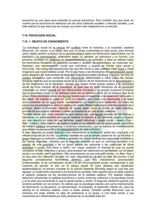 economía es una clave para entender la ciencia económica. Pero también hay que tener en
cuenta que la economía se relaciona con los otros sistemas sociales o ciencias sociales, y es
esta relación lo que hace que se incluya una visión más integradora en su estudio.
7.10. PSICOLOGÍA SOCIAL
7.10. 1 OBJETO DE CONOCIMIENTO
La psicología social es la ciencia del conflicto entre el individuo y la sociedad, sostiene
Moscovisi. En cuanto, a su objeto dice que no existe unanimidad en este punto, pero formula
como objeto central, exclusivo de la psicosociología todos los fenómenos relacionados con la
ideología y la comunicación, ordenados según su génesis, su estructura y su función. Los
primeros consisten en sistemas de representaciones y de actitudes; a ellos se refieren todos
los fenómenos familiares de prejuicios sociales o raciales, de estereotipos, de creencias, etc.
Expresan una representación social que individuos y grupos se forman para actuar y
comunicar. Son estas representaciones las que dan forma a esta realidad mitad física y mitad
imaginaria que es la realidad social. Por lo que hace a los fenómenos de comunicación social,
estos designan los intercambios de lenguajes lingüísticos entre individuos y grupos. Se trata de
medios empleados para transmitir una información determinada e influir sobre los demás.
Sostiene además que la psicología social es la ciencia de los fenómenos de la comunicación y
de los fenómenos de la ideología. Agrega que ningún límite preciso separa a la psicología
social de otros campos de la psicología, al igual que en otras divisiones de la psicología
comparten un mismo interés por las interacciones humanas y los grupos humanos. Concluye
que la psicología social no se distingue tanto por su territorio como por el enfoque que le es
propio. Esta psicología utiliza una lectura binaria que corresponde a la separación del sujeto y
del objeto. Se entiede al sujeto no como un individuo sino como una colectividad y al objeto
como poseedor de un valor social, representando un interés o una institución. En todos los
casos nos encontraríamos ante un sujeto y un objeto diferenciado según criterios económicos o
políticos, éticos o históricos. Además se desea saber como la acción de cada individuo,
provista de sus propios intereses y metas se transforma en una acción colectiva.
También existe una visión psicosocial que traduce por una lectura ternaria de los hechos y
relaciones, su particularidad consiste en sustituir la relación a dos términos (sujeto y objeto),
por una relación en clave de tres términos, sujeto individual – sujeto social – objeto, (Ego –
Alter – objeto). Esta relación de sujeto a sujeto en su relación con el objeto puede concebirse
de manera estática (co-presencia) o dinámica (interacción), que se traduce en modificaciones
que afectan el pensamiento y el comportamiento de cada individuo.
A este respecto se puede distinguir dos mecanismos la facilitación social por una parte y la
influencia social por la otra. La primera consiste en que la simple presencia de un individuo o
grupo haga que un individuo prefiera o aprenda con mayor facilidad las respuestas familiares y
las menos originales, mientras que la segunda consiste en que un individuo sometido a la
presión de una autoridad o de un grupo adopte las opiniones y las conductas de dicha
autoridad o grupo. Esto lleva a definir con mayor precisión la manera en que se puede
considerar el Alter (individuo o grupo), para analizar las relaciones con la realidad, con el objeto
social o no social, real o simbólico. Nos encontramos ya sea ante otro similar, un Alter- Ego o
ya sea ante otro diferente, un Alter sin más. Dependiendo de que se trate del primero o del
segundo consideramos fenómenos distintos. Los dos mecanismos psicosociales
fundamentales, el de comparación social y el de reconocimiento social, corresponden a dos
maneras de percibir al otro en el campo social. El autor destaca dos obstáculos
epistemológicos: el primero consiste en la opinión bastante difundida según la cual hay que
agregar un suplemento espiritual a los fenómenos sociales. Esto significa que se debe explorar
el aspecto subjetivo de los acontecimientos de la realidad objetiva. Por realidad objetiva
debemos comprender la realidad económica y social, entonces volvemos a la psicología social
y se le pide que comprenda lo que la gente piensa y siente. El segundo obstáculo guarda una
simetría perfecta con el primero. Es sabido que la psicología estudia una suma impresionante
de fenómenos: la percepción, el razonamiento, la ansiedad, el desarrollo infantil, etc, pero los
estudia en el individuo aislado, como si fuese autista. También señala Moscovisi, que el
individuo por estar aislado no deja de pertenecer a un grupo, a una clase social, y sus
reacciones son influenciadas por esta pertenencia; la sociedad está ahí.
 