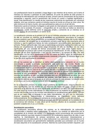 con predisposición hacia la sociedad y luego llegar a ser miembro de la misma; por lo tanto el
individuo es inducido a participar en esta dialéctica. El punto de partida de este proceso lo
constituye la internalización que constituye la base, primero para la comprensión de los propios
semejantes y segundo, para la aprehensión del mundo en cuanto a realidad significativa y
social. Esta aprehensión no resulta de las creaciones autónomas de significado por individuos
aislados, sino que comienza cuando el individuo asume el mundo en el que ya viven otros. No
sólo vivimos en el mismo mundo, sino que participamos cada uno en el ser del otro.
Solamente cuando el individuo ha llegado a este grado de internalización puede considerárselo
miembro de la sociedad. El proceso – ontogenético por el cual ésta se realiza se denomina
socialización, puede definirse como la inducción amplia y coherente de un individuo en el
mundo objetivo de una sociedad o un sector de él.
La socialización primaria es la primera por la que el individuo atraviesa en la niñez, por medio
de ella se convierte en miembro de la sociedad. La socialización secundaria es cualquier
proceso posterior que induce al individuo ya socializado a nuevos sectores del mundo objetivo
de su sociedad. Se advierte que la socialización primaria suele ser la más importante para el
individuo y que la estructura básica de toda socialización secundaria debe asemejarse a la
primaria. Porque comporta algo más que un aprendizaje puramente cognoscitivo dado que, se
efectúa en circunstancias de enorme carga emocional. El niño se identifica con los otros
significantes en una variedad de formas emocionales pero sean estas cuales fueran la
internalización se produce sólo cuando se produce la indentificación. El niño, acepta los roles y
actitudes de los otros significantes o sea que los internaliza y se apropia de ellos. Por esta
identificación con los otros significantes el niño se vuelve se vuelve capaz de identificarse él
mismo, de adquirir una identidad subjetivamente coherente y plausible. El individuo llegar a ser
lo que los otros significantes lo consideran.
Afirman los autores que la identidad se define objetivamente como ubicación en un mundo
determinado y puede asumírsela objetivamente sólo junto con ese mundo. Recibir una
identidad comporta adjudicarnos un lugar específico en el mundo. Así como esta identidad
subjetivamente asumida por el niño también lo es el mundo al que apunta esta identidad.
La socialización primaria crea en la consciencia del niño una abstracción progresiva que va de
los roles y actitudes de otros específicos a los roles y actitudes en general. Esta abstracción se
denomina el otro generalizado. Su formación dentro de la conciencia significa que ahora el
individuo se identifica no sólo con otros concretos sino con una generalidad de otros, con una
sociedad, siendo esto, como sostienen los autores, una fase decisiva de la socialización,
entendiendo además que el lenguaje es el vehículo principal de este proceso. La relación entre
el individuo y el mundo social es como un acto de equilibrio continuo.
En la socialización primaria no existe ningún problema de identificación, ninguna elección de
otros significantes; son los adultos los que disponen las reglas del juego, porque el niño no
interviene en la elección de sus otros significante, se identifica con ellos casi automáticamente.
Por esta razón el mundo internalizado en esta socialización se implanta en la conciencia con
mucha más firmeza que en los mundos internalizados en socializaciones secundarias. Afirman
que es por sobre todo el lenguaje lo que debe internalizarse, con él y por su intermedio,
diversos esquemas motivacionales e interpretativos, se internalizan, como definidos
institucionalmente. En la socialización primaria se construye el primer mundo del individuo.
La socialización primaria finaliza cuando el concepto del otro generalizado se ha establecido en
la conciencia del individuo. A esta altura ya es miembro efectivo de la sociedad y está en
posesión subjetiva de un yo y un mundo.
Socialización secundaria.
La socialización secundaria afirman, los autores, es la internalización de submundos
institucionales o basados sobre instituciones. Su alcance y su carácter se determinan por la
complejidad de la división del trabajo y la distribución social concomitante del conocimiento.
Además sostienen que ésta requiere la adquisición de vocabularios específicos de roles, lo que
significa, la internalización de campos semánticos que estructuran interpretaciones y
comportamientos de rutina dentro de un área institucional. Los submundos internalizados en la
socialización secundaria son generalmente realidades parciales que contrastan con el mundo
de base adquirido en la socialización primaria. Además los submundos también requieren, por
 