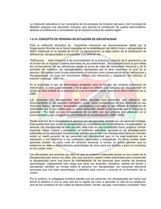 La institución educativa al ser consciente de los procesos de inclusión del país y del municipio de
Medellín propone una educación inclusiva, que permita la constitución de sujetos democráticos,
abiertos a la diferencia y conocedores de la riqueza humana de nuestra región.
1.5.14. CONCEPTO DE PERSONA EN SITUACIÓN DE DISCAPACIDAD
Para la institución educativa es importante mencionar las denominaciones dadas por la
Organización Mundial de la Salud inspiradas en la rehabilitación del déficit motor y extrapoladas al
déficit intelectual en la década de los 90. La denominación se daba dentro de la clasificación de
deficiencias, discapacidades y minusvalías, y se definían así:
"Deficiencia… hace referencia a las anormalidades de la estructura corporal, de la apariencia y de
la función de un órgano o sistema derivadas de una enfermedad. Discapacidad como la que refleja
las consecuencias de las deficiencias desde el punto de vista del rendimiento funcional y de la
actividad del individuo, las discapacidades representan por lo tanto trastornos al nivel de la
persona. Minusvalía como la que experimenta el individuo como consecuencia de las deficiencias y
discapacidades, así pues las minusvalías reflejan una interacción y adaptación del individuo al
entorno" (Verdugo, 1995:14).
En la actualidad el tipo de terminología empleada varía en función del contexto profesional de
intervención. A nivel gubernamental y de la salud se refieren a la "persona con discapacidad" en
donde se hace énfasis en la participación y en la inclusión social, veamos la última definición de la
OMS:
Las personas con discapacidad, son todas aquellas que presentan una alteración del
funcionamiento en los aspectos individual y social, como consecuencia de una restricción en sus
funciones físicas, mentales, sensoriales, psicológicas y sociales, lo que dificulta la realización de
actividades que le son vitales para su pleno desarrollo, debido a las barreras que le interpone la
sociedad. Por tanto es una consecuencia de un daño que nos produce una alteración en el
funcionamiento y por consiguiente una limitación en la participación (OMS: 2000).
Desde la teoría de la complejidad la persona con discapacidad, también es una persona compleja.
Esto quiere decir que si bien la discapacidad es un problema de funcionamiento y funcionalidad, la
persona con discapacidad es más que ello. Ante todo es una complejidad física, psíquica, mental,
espiritual, social, cultural y energética. La institución educativa, apoyada en las investigaciones
realizadas por la psicología transpersonal, plantea que si bien hay discapacidad funcional, también
existe un vasto universo de las personas con discapacidad que no ha sido explorado en la
educación y nos referimos a sus cualidades espirituales y energéticas. En estos niveles estas
personas poseen un vasto nivel de vibración amorosa, e incluso se puede plantear que su
existencia se debe a extraordinarios aprendizajes de amor para sus familias y para los contextos
en los cuales viven.
Las dificultades que tenemos con ellos es que no podemos solamente pensar en los niveles de la
discapacidad para actuar con ellos, sino que actuamos desde niveles espirituales para comprender
la discapacidad como una forma de manifestación de las personas para mostrar los diversos
aprendizajes. Lógicamente esto exige que tanto los docentes, directivos, padres de familia y
estudiantes cambien su mirada sobre la persona con discapacidad: son personas altamente
amorosas que nos traen aprendizajes y desafíos para convivir y avanzar en la formación del sí
mismo.
Por lo anterior, la pedagogía holística plantea que las personas con discapacidad son seres que
tienen el derecho a vivir su vida, que por lo regular es corta, a aprender no sólo de su existencia,
sino de los contextos en los cuales se desenvuelven: familia, escuela, comunidad y sociedad. Para
 