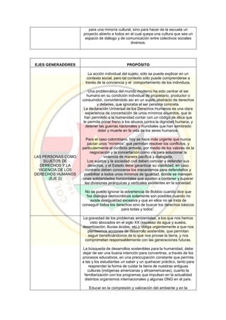 para una minoría cultural, sino para hacer de la escuela un
proyecto abierto a todos en el cual quepa una cultura que sea un
espacio de diálogo y de comunicación entre colectivos sociales
diversos.
EJES GENERADORES PROPÓSITO
LAS PERSONAS COMO
SUJETOS DE
DERECHOS Y LA
VIGENCIA DE LOS
DERECHOS HUMANOS
(EJE 2)
La acción individual del sujeto, sólo se puede explicar en un
contexto social, pero tal contexto sólo puede comprenderse a
través de la conciencia y el comportamiento de los individuos.
Una problemática del mundo moderno ha sido centrar el ser
humano en su condición individual de propietario, productor o
consumidor, convirtiéndolo así en un sujeto abstracto de derechos
y deberes, que ignoraba el ser persona concreta.
La declaración Universal de los Derechos Humanos es una clara
experiencia de concertación de unos mínimos acuerdos, que le
han permitido a la humanidad contar con un código de ética que
le permita poner freno a los abusos contra la dignidad humana, y
detener las guerras nacionales y mundiales que han sembrado
dolor y muerte en la vida de los seres humanos.
Para el caso colombiano, hoy se hace más urgente que nunca
pactar unos “mínimos” que permitan resolver los conflictos, y
particularmente el conflicto armado, por medio de los valores de la
negociación y la concertación como vía para solucionar la
violencia de manera pacífica y dialogada.
Los sujetos y la sociedad civil deben conocer y defender sus
derechos, y el Estado debe garantizar su viabilidad, en caso
contrario deben conocerse los mecanismos para defenderlos y
posibilitar a todos unos mínimos de igualdad, donde se manejen
unas solidaridades horizontales que ayuden a contener y superar
las divisiones jerárquicas y verticales existentes en la sociedad.
No se puede ignorar la advertencia de Bobbio cuando dice que
“los diálogos democráticos solamente son posibles cuando no
existe desigualdad excesiva y que en ellos no se trata de
conseguir todos los derechos sino de buscar los derechos básicos
para todas y todos”.
La gravedad de los problemas ambientales, a los que nos hemos
visto abocados en el siglo XX (escasez de agua y suelos,
desertización, lluvias ácidas, etc.), obliga urgentemente a que nos
planteemos acciones de desarrollo sostenible, que permitan
seguir beneficiándonos de lo que nos provee la tierra, y nos
comprometan responsablemente con las generaciones futuras.
La búsqueda de desarrollos sostenibles para la humanidad, debe
dejar de ser una buena intención para convertirse, a través de los
procesos educativos, en una preocupación constante que permita
a las y los estudiantes un saber y un quehacer práctico, tanto para
reaprender la forma de cuidar la tierra de nuestras antiguas
culturas (indígenas americanas y afroamericanas), cuanto la
familiarización con los programas que impulsan en la actualidad
distintos organismos internacionales y algunas ONG en el país.
Educar en la compresión y valoración del ambiente y en la
 