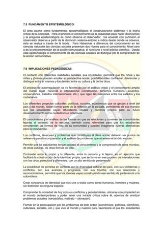 7.5 FUNDAMENTO EPISTEMOLÓGICO.
El área asume como fundamentos epistemológicos el constructivismo sistémico y la teoría
crítica de la sociedad. Para el primero el conocimiento es la capacidad para hacer distinciones
y la pregunta epistemológica es como observa el observador. De acuerdo con Luhmann el
observador observa a partir de la distinción sistema-entorno e indica desde donde se observa,
ésta se realiza a través de la teoría. Para Habermas a diferencia del conocimiento en las
ciencias naturales las ciencias sociales presentan dos niveles para el conocimiento: Nivel cero
o de la precomprensión de la acción comunicativa, el nivel uno o nivel teórico científico. Desde
esta epistemología el conocimiento de las ciencias sociales se distingue por la comprensión de
la acción comunicativa.
7.6 IMPLICACIONES PEDAGÓGICAS.
El contacto con diferentes realidades sociales, sus novedades, permitirá que los niños y las
niñas y jóvenes puedan ampliar su perspectiva social, posibilitándoles contrastar, diferenciar y
distinguir entre sí mismos y los demás, entre su cultura y la de los otros.
El proceso de autorregulación se ve favorecido por el análisis crítico y el conocimiento amplio
del marco legal, nacional e internacional (constitución, derechos humanos, acuerdos,
convenciones, tratados internacionales, etc.), que rigen las relaciones entre los estados y los
ciudadanos.
Los diferentes proyectos culturales, políticos, sociales, económicos que se gestan a nivel del
país y del mundo, deben formar parte de la reflexión en la escuela, permitiendo de esa manera
que los estudiantes vayan dilucidando ideales y caminos propios para su futuro
desenvolvimiento como ciudadanos e individuos.
El conocimiento y el análisis de las formas en que se relacionan y conviven las comunidades
lejanas al contexto de la escuela, servirán como referentes para que los estudiantes
comprendan las formas de vida de su comunidad y puedan imaginarse nuevas alternativas
para la convivencia.
Los conflictos, tensiones y problemas que constituyen el clima social, deberán ser puntos de
referencia para la comprensión y el análisis de problemas que atraviesa el ámbito escolar.
Permitir que los estudiantes tengan acceso al conocimiento y la comprensión de otros mundos,
de otras culturas, de otras formas de vida.
Contrastar entre lo propio y lo diferente, entre lo cercano y lo lejano, es un ejercicio que
facilitará la construcción de la identidad propia, que se forma en ese proceso de interrelaciones
con los otros, parecidos y diferentes, con un alto sentido de pertenencia
La posibilidad de ponerse en contacto con la diversidad cultural del país, con sus problemas y
conflictos, con sus avances y progresos, con sus triunfos, con sus relaciones y
reconocimientos, permitirá que los jóvenes vayan construyendo ese sentido de pertenencia a la
colombiana.
Crear conciencia de identidad que nos une a todos como seres humanos, hombres y mujeres,
sin distinción de ninguna especie.
Comprender la sociedad de hoy con sus conflictos y peculiaridades, ubicarse con propiedad en
el mundo contemporáneo y poder tener una mirada crítica sobre él, además de analizar
problemas actuales (narcotráfico, maltrato – clonación).
Formar en la preocupación por los problemas de todo orden (económicos, políticos, científicos,
culturales, sociales, etc.), que vive el mundo y nuestro país, favorecerá el que los estudiantes
 