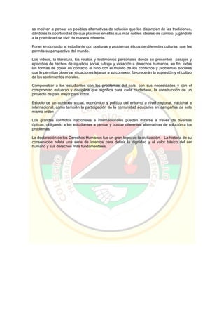 se motiven a pensar en posibles alternativas de solución que los distancien de las tradiciones,
dándoles la oportunidad de que plasmen en ellas sus más nobles ideales de cambio, jugándole
a la posibilidad de vivir de manera diferente.
Poner en contacto al estudiante con posturas y problemas éticos de diferentes culturas, que les
permita su perspectiva del mundo.
Los videos, la literatura, los relatos y testimonios personales donde se presenten pasajes y
episodios de hechos de injusticia social, ultraje y violación a derechos humanos, en fin, todas
las formas de poner en contacto al niño con el mundo de los conflictos y problemas sociales
que le permitan observar situaciones lejanas a su contexto, favorecerán la expresión y el cultivo
de los sentimientos morales.
Compenetrar a los estudiantes con los problemas del país, con sus necesidades y con el
compromiso esfuerzo y disciplina que significa para cada ciudadano, la construcción de un
proyecto de país mejor para todos.
Estudio de un contexto social, económico y político del entorno a nivel regional, nacional e
internacional, como también la participación de la comunidad educativa en campañas de este
mismo orden
Los grandes conflictos nacionales e internacionales pueden mirarse a través de diversas
ópticas, obligando a los estudiantes a pensar y buscar diferentes alternativas de solución a los
problemas.
La declaración de los Derechos Humanos fue un gran logro de la civilización. La historia de su
consecución relata una serie de intentos para definir la dignidad y el valor básico del ser
humano y sus derechos más fundamentales.
 