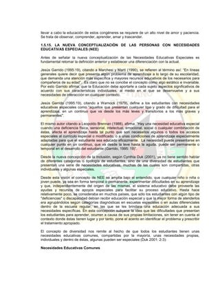 llevar a cabo la educación de estos congéneres se requiere de un alto nivel de amor y paciencia.
Se trata de observar, comprender, aprender, amar y trascender.
1.5.15. LA NUEVA CONCEPTUALIZACIÓN DE LAS PERSONAS CON NECESIDADES
EDUCATIVAS ESPECIALES (NEE)
Antes de señalar la nueva conceptualización de las Necesidades Educativas Especiales es
fundamental retomar la definición anterior y establecer una diferenciación con la actual.
Jesús Garrido (1995:19), citando a Marchesi y Martí (1990), se refieren al término así: “En líneas
generales quiere decir que presenta algún problema de aprendizaje a lo largo de su escolaridad,
que demanda una atención más específica y mayores recursos educativos de los necesarios para
compañeros de su edad”. Es claro que no se concibe el concepto como algo estático e invariable.
Por esto Garrido afirma, que la Educación debe aportarle a cada sujeto aspectos significativos de
acuerdo con sus características individuales, al medio en el que se desenvuelve y a sus
necesidades de interacción en cualquier contexto.
Jesús Garrido (1995:19), citando a Warnock (1979), define a los estudiantes con necesidades
educativas especiales como “aquellos que presentan cualquier tipo y grado de dificultad para el
aprendizaje, en un continuo que va desde los más leves y transitorios a los más graves y
permanentes".
El mismo autor citando a Leopoldo Brennan (1988), afirma: “Hay una necesidad educativa especial
cuando una deficiencia física, sensorial, intelectual, emocional, social o cualquier combinación de
éstas, afecta el aprendizaje hasta tal punto que son necesarios algunos o todos los accesos
especiales al currículo especial o modificado, o a unas condiciones de aprendizaje especialmente
adaptadas para que el estudiante sea educado eficazmente. La necesidad puede presentarse en
cualquier punto en un continuo, que va desde la leve hasta la aguda, puede ser permanente o
temporal en el desarrollo del estudiante (Garrido, 1995: 19)”.
Desde la nueva concepción de la inclusión, según Cynthia Duk (2001), ya no tiene sentido hablar
de diferentes categorías o tipología de estudiantes, sino de una diversidad de estudiantes que
presentan una serie de necesidades educativas, muchas de las cuales son compartidas, otras
individuales y algunas especiales.
Desde esta visión el concepto de NEE se amplía bajo el entendido, que cualquier niño o niña o
joven puede, ya sea en forma temporal o permanente, experimentar dificultades en su aprendizaje
y que, independientemente del origen de las mismas, el sistema educativo debe proveerle las
ayudas y recursos de apoyos especiales para facilitar su proceso educativo. Hasta hace
relativamente poco, se consideraba en muchos países, que sólo los estudiantes con algún tipo de
"deficiencias" o discapacidad debían recibir educación especial y que la mejor forma de atenderlos
era agrupándolos según categorías diagnósticas en escuelas especiales o en aulas diferenciales
dentro de la escuela regular, en las que se les brindara una educación adecuada a sus
necesidades específicas. En esta concepción subyace la idea que las dificultades que presentan
los estudiantes para aprender, ocurren a causa de sus propias limitaciones, sin tener en cuenta el
contexto donde éstas tienen lugar y por tanto, pone el acento en identificar el problema y prescribir
el tratamiento apropiado.
El concepto de diversidad nos remite al hecho de que todos los estudiantes tienen unas
necesidades educativas comunes, compartidas por la mayoría, unas necesidades propias,
individuales y dentro de éstas, algunas pueden ser especiales (Duk 2001: 2-3):
Necesidades Educativas Comunes
 