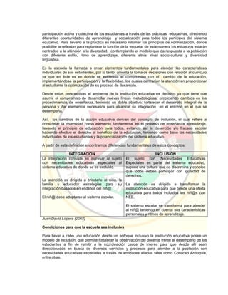 participación activa y colectiva de los estudiantes a través de las prácticas educativas, ofreciendo
diferentes oportunidades de aprendizaje y socialización para todos los partícipes del sistema
educativo. Para llevarlo a la práctica es necesario retomar los principios de normalización, donde
posibilite la reflexión para replantear la función de la escuela, de esta manera los esfuerzos estarán
centrados a la atención a la diversidad, contemplando el modelo que da respuesta a la población
con diferente estilo, ritmo de aprendizaje, diferente etnia, nivel socio-cultural y diversidad
lingüística.
Es la escuela la llamada a crear elementos fundamentales para atender las características
individuales de sus estudiantes, por lo tanto, amerita la toma de decisiones con relación al currículo
ya que en éste es en donde se evidencia el compromiso con el cambio de la educación,
implementándose la participación y la flexibilidad, los cuales centrarían la atención en proporcionar
al estudiante la optimización de su proceso de desarrollo.
Desde estas perspectivas el ambiente de la institución educativa es decisivo ya que tiene que
asumir el compromiso de desarrollar nuevas líneas metodológicas, propiciando cambios en los
procedimientos de enseñanza, teniendo un doble objetivo: fortalecer el desarrollo integral de la
persona y dar elementos necesarios para alcanzar su integración en el entorno en el que se
desempeña.
Así, los cambios de la acción educativa derivan del concepto de inclusión, el cual refiere a
considerar la diversidad como elemento fundamental en el proceso de enseñanza aprendizaje,
llevando el principio de educación para todos, evitando así la deserción y/o fracaso escolar
haciendo efectivo el derecho al beneficio de la educación, teniendo como base las necesidades
individuales de los estudiantes y la potencialización del sistema educativo.
A partir de esta definición encontramos diferencias fundamentales de estos conceptos:
INTEGRACIÓN INCLUSIÓN
La integración consiste en ingresar al sujeto
con necesidades educativas especiales al
sistema educativo de donde se es excluido.
La atención es dirigida a brindarle al niño, la
familia y educador estrategias para su
integración basados en el déficit del niñ@.
El niñ@ debe adaptarse al sistema escolar.
El sujeto con Necesidades Educativas
Especiales es parte del sistema educativo,
supone una cultura que no discrimina y concibe
que todos deben participar con igualdad de
derechos.
La atención es dirigida a transformar la
institución educativa para que brinde una oferta
educativa para todos incluidos los niñ@s con
NEE.
El sistema escolar se transforma para atender
al niñ@ teniendo en cuenta sus características
personales y ritmos de aprendizaje.
Juan David Lopera (2002)
Condiciones para que la escuela sea inclusiva
Para llevar a cabo una educación desde un enfoque inclusivo la institución educativa posee un
modelo de inclusión, que permite fortalecer la observación del docente frente al desempeño de los
estudiantes a fin de remitir a la coordinación casos de interés para que desde allí sean
direccionados en busca de diversos servicios y procesos para atender a la población con
necesidades educativas especiales a través de entidades aliadas tales como Conaced Antioquia,
entre otras.
 