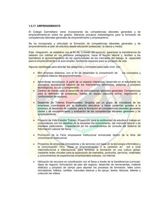 1.5.17. EMPRENDIMIENTO
El Colegio Carmelitano viene incorporando las competencias laborales generales y de
emprendimiento en todos los grados, liderando procesos metodológicos para la formación de
competencias laborales generales de emprendimiento y empresarismo.
Se ha incorporado y articulado la formación de competencias laborales generales y de
emprendimiento al plan de estudios desde educación preescolar, la básica y media.
Esta integración, se establece con el fin de, a través del currículo, garantizar la transferencia de
saberes con calidad en los procesos pedagógicos, hacia el mundo laboral y, faciliten a los
bachilleres el aprovechamiento de las oportunidades de los mercados del trabajo, la capacidad
para el emprendimiento o el auto empleo, facilitando espacios para su proyecto de vida.
Algunas estrategias para abordar las categorías y conceptos para cada nivel, son:
 Mini empresa didáctica, con el fin de desarrollar la comprensión de los conceptos y
principios básicos del emprendimiento.
 Aprendizaje tecnológico: A partir de un espacio interactivo, desarrolla en el estudiante los
conceptos tecnológicos básicos de los instrumentos (artefactos, sistemas y procesos
tecnológicos), su uso y comprensión.
 Centros de interés para el desarrollo de competencias laborales generales: Competencias
para la definición de problemas, trabajo en equipo (escucha activa, negociación y
conformación de equipos).
 Desarrollo de Talleres Empresariales: Dirigidos por un grupo de voluntarios de las
empresas, coordinados por la institución educativa, y hacer pasantías guiadas a la
empresa, el desarrollo de módulos para la formación en competencias laborales generales
claves y de emprendimiento y evaluación de las competencias laborales generales y de
emprendimiento.
 Proyecto de Vida Estudio/ Trabajo: Proyección para la continuidad de estudios o trabajo en
concordancia con los desafíos de la sociedad del conocimiento, del mercado laboral y de
intereses particulares. Capacitación en los procedimientos de consulta del Sistema de
Información Laboral del Sena.
 Promoción de la Feria empresarial institucional enmarcada dentro de la feria del
conocimiento institucional.
 Proyectos de empresas Innovadoras y de servicios con base en la tecnología informática y
la comunicación TICs. Hacia el emprendimiento; y la conexión en red a nivel
interinstitucional e internacional, para fomentar la formación en una cultura global,
mediante redes virtuales para la exploración de mercados, productos, servicios, materiales
y conocimientos de experiencias empresariales exitosas, vía Internet.
 Utilización de recursos en coordinación con el Sena a través de la transferencia curricular,
ideas de negocio, formulación de plan del negocio, desarrollo de herramientas, material
didáctico y proyecto de campo para abordar los procesos de formación, tales como
simuladores, folletos, cartillas, manuales básicos y de apoyo, textos, lecturas, talleres y
colección de videos.
 