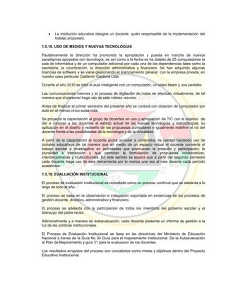  La institución educativa designa un docente, quién responsable de la implementación del
trabajo propuesto.
1.5.18. USO DE MEDIOS Y NUEVAS TECNOLOGÍAS
Paulatinamente la dirección ha promovido la apropiación y puesta en marcha de nuevos
paradigmas apoyados con tecnología; es así como a la fecha se ha dotado de 25 computadores la
sala de informática y de un computador adicional por cada una de las dependencias tales como la
secretaria, la coordinación, la dirección administrativa y financiera. Se han adquirido algunas
licencias de software y se viene gestionando el licenciamiento general con la empresa privada, en
nuestro caso particular Calderón Cardona Ltda.
Durante el año 2010 se dotó el aula inteligente con un computador, un video beam y una pantalla.
Las comunicaciones internas y el proceso de digitación de notas se efectúan virtualmente, de tal
manera que el personal haga uso de este valioso recurso.
Antes de finalizar el primer semestre del presente año se contará con dotación de computador por
aula en al menos cinco aulas más.
Se proyecta la capacitación al grupo de docentes en uso y apropiación de TIC con el objetivo de
dar a conocer a los docentes el estado actual de las nuevas tecnologías y metodologías, su
aplicación en el diseño y rediseño de las propuestas curriculares e igualmente redefinir el rol del
docente frente a las posibilidades de la tecnología y de la virtualidad.
A partir de la capacitación el docente podrá acceder a contenidos de calidad haciendo uso de
portales educativos de tal manera que en medio de un espacio virtual el docente convierta el
trabajo escolar e investigativo en actividades que promuevan la creación y participación, la
pluralidad e interacción y que permitan la formulación de propuestas colaborativas,
interdisciplinarias y multiculturales. En este sentido se espera que a partir del segundo semestre
cada docente haga uso de esta herramienta por lo menos una vez al mes durante cada período
académico.
1.5.19. EVALUACIÓN INSTITUCIONAL
El proceso de evaluación institucional es concebido como un proceso continuó que se adelanta a lo
largo de todo el año.
El proceso se basa en la observación e indagación soportada en evidencias de los procesos de
gestión docente, directivo, administrativo y financiero.
El proceso se adelanta con la participación de todos los miembros del gobierno escolar y el
liderazgo del padre rector.
Adicionalmente y a manera de autoevaluación, cada docente presenta un informe de gestión a la
luz de las políticas institucionales.
El Proceso de Evaluación Institucional se basa en las directrices del Ministerio de Educación
Nacional a través de la Guía No 34 Guía para el mejoramiento Institucional. De la Autoevaluación
al Plan de Mejoramiento y guía 31 para la evaluacion de los docentes.
Los resultados arrojados del proceso son concebidos como metas y objetivos dentro del Proyecto
Educativo Institucional.
 