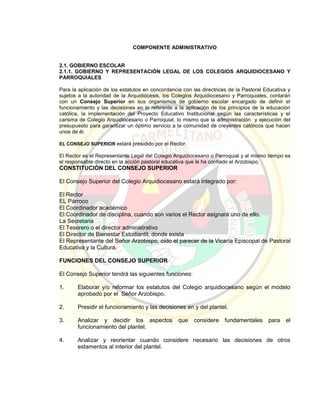 COMPONENTE ADMINISTRATIVO
2.1. GOBIERNO ESCOLAR
2.1.1. GOBIERNO Y REPRESENTACIÓN LEGAL DE LOS COLEGIOS ARQUIDIOCESANO Y
PARROQUIALES
Para la aplicación de los estatutos en concordancia con las directrices de la Pastoral Educativa y
sujetos a la autoridad de la Arquidiócesis, los Colegios Arquidiocesano y Parroquiales, contarán
con un Consejo Superior en sus organismos de gobierno escolar encargado de definir el
funcionamiento y las decisiones en lo referente a la aplicación de los principios de la educación
católica, la implementación del Proyecto Educativo Institucional según las características y el
carisma de Colegio Arquidiocesano o Parroquial, lo mismo que la administración y ejecución del
presupuesto para garantizar un óptimo servicio a la comunidad de creyentes católicos que hacen
unos de él.
EL CONSEJO SUPERIOR estará presidido por el Rector.
El Rector es el Representante Legal del Colegio Arquidiocesano o Parroquial y al mismo tiempo es
el responsable directo en la acción pastoral educativa que le ha confiado el Arzobispo.
CONSTITUCIÓN DEL CONSEJO SUPERIOR
El Consejo Superior del Colegio Arquidiocesano estará integrado por:
El Rector
EL Párroco
El Coordinador académico
El Coordinador de disciplina, cuando son varios el Rector asignará uno de ello.
La Secretaria
El Tesorero o el director administrativo
El Director de Bienestar Estudiantil, donde exista
El Representante del Señor Arzobispo, oído el parecer de la Vicaría Episcopal de Pastoral
Educativa y la Cultura.
FUNCIONES DEL CONSEJO SUPERIOR
El Consejo Superior tendrá las siguientes funciones:
1. Elaborar y/o reformar los estatutos del Colegio arquidiocesano según el modelo
aprobado por el Señor Arzobispo.
2. Presidir el funcionamiento y las decisiones en y del plantel.
3. Analizar y decidir los aspectos que considere fundamentales para el
funcionamiento del plantel.
4. Analizar y reorientar cuando considere necesario las decisiones de otros
estamentos al interior del plantel.
 
