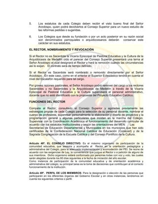 5. Los estatutos de cada Colegio deben recibir el visto bueno final del Señor
Arzobispo, quien podrá devolverlos al Consejo Superior para un nuevo estudio de
las reformas pedidas o sugeridas.
6. Los Colegios que desde su fundación o por un acto posterior en su razón social
son denominados parroquiales o arquidiocesanos deberán conservar este
carácter en sus estatutos.
EL RECTOR, NOMBRAMIENTO Y REVOCACIÓN
Si el Rector no es Sacerdote la Vicaría Episcopal de Pastoral Educativa y la Cultura de la
Arquidiócesis de Medellín oído el parecer del Consejo Superior presentará una terna al
Señor Arzobispo el cual designará el Rector y hará la remoción cuando las circunstancias
así lo exijan. El contrato será de tiempo definido.
Si el Rector es Sacerdote será nombrado o removido directamente por el Señor
Arzobispo. En este caso, como en el anterior el Superior Eclesiástico tendrá en cuenta el
nivel del Escalafón requerido para tal cargo.
Por graves razones pastorales, el Señor Arzobispo podrá remover del cargo a los rectores
Sacerdotes y no Sacerdotes y la Arquidiócesis de Medellín a través de la Vicaría
Episcopal de Pastoral Educativa y la Cultura supervisará el personal administrativo,
docente que no esté identificado con la propuesta del Proyecto Educativo Católico.
FUNCIONES DEL RECTOR
Compete al Rector, consultado el Consejo Superior y agotadas previamente las
estrategias propias de cada Colegio para la selección de su personal docente, nombrar el
cuerpo de profesores, supervisar personalmente la elaboración y diseño de proyectos y la
programación general y algunas particulares que incidan en la marcha del Colegio.
Supervisar con la Coordinación Académica el funcionamiento del desarrollo curricular de
acuerdo con los estatutos institucionales y según las orientaciones del MEN: Las
Secretarías de Educación Departamental y Municipales en los municipios que han sido
certificadas de la Confederación Nacional Católica de Educación (Conaced) y de la
Sagrada Congregación de la Escuela Católica y del Consejo Pontificio de la Cultura.
Artículo 48º. EL CONSEJO DIRECTIVO: Es el máximo organismo de participación de la
comunidad educativa, que asesora y acompaña al Rector en la orientación pedagógica y
administrativa del Colegio, para la adecuada implementación y acomodación del PEI. Se reúne de
acuerdo con las exigencias de Ley, la conveniencia que juzgue el Rector o a petición de alguno de
sus miembros. Dicho organismo estará conformado por personas todas con voz y voto, las cuales
serán elegidas durante los 60 días siguientes a la fecha de iniciación del año escolar.
Como instancia de participación de la comunidad educativa y de orientación académica y
administrativa del colegio, su principal tarea es la toma de decisiones que contribuyan al el correcto
funcionamiento de la institución.
Artículo 49º. PERFIL DE LOS MIEMBROS: Para la designación o elección de las personas que
participarán en los diferentes órganos del Gobierno Escolar y en otras instancias, tendremos en
cuenta los siguientes criterios o perfil:
 