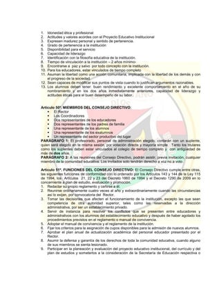 1. Idoneidad ética y profesional
2. Actitudes y valores acordes con el Proyecto Educativo Institucional
3. Expresen madurez personal y sentido de pertenencia.
4. Grado de pertenencia a la institución
5. Disponibilidad para el servicio
6. Capacidad de liderazgo
7. Identificación con la filosofía educativa de la institución.
8. Tiempo de vinculación a la institución – 2 años mínimo-
9. Encontrarse a paz y salvo por todo concepto con la institución.
10. Para los educadores, estar vinculados de tiempo completo
11. Asuman la libertad como una acción comunitaria, implicada con la libertad de los demás y con
el progreso de la sociedad.
12. Sean capaces de modificar sus puntos de vista cuando lo justifican argumentos razonables.
13. Los alumnos deben tener: buen rendimiento y excelente comportamiento en el año de su
nombramiento y en los dos años inmediatamente anteriores, capacidad de liderazgo y
actitudes éticas para el buen desempeño de su labor.
Artículo 50º. MIEMBROS DEL CONSEJO DIRECTIVO:
 El Rector
 Los Coordinadores
 Dos representantes de los educadores
 Dos representantes de los padres de familia
 Una representante de los alumnos
 Una representante de los exalumnos
 Un representante del sector productivo del lugar
PARÁGRAFO 1: El profesorado, personal de administración elegido, contarán con un suplente,
quien será elegido en la misma sesión, por votación directa y mayoría simple. Tanto los titulares
como los suplentes deben estar vinculados al colegio de tiempo completo y con antigüedad de
más de dos años.
PARÁGRAFO 2: A las reuniones del Consejo Directivo, podrán asistir, previa invitación, cualquier
miembro de la comunidad educativa. Los invitados solo tendrán derecho a voz no a voto.
Artículo 51º. FUNCIONES DEL CONSEJO DIRECTIVO: El Consejo Directivo cumple entre otras,
las siguientes funciones de conformidad con lo ordenado por los Artículos 143 y 144 de la Ley 115
de 1994, los Artículos 21, 22 y 23 del Decreto 1860 de 1994 y el Decreto 1290 de 2009 en lo
concerniente a plan de estudio, evaluación y promoción.
1. Redactar su propio reglamento y ceñirse a él.
2. Reunirse ordinariamente cuatro veces al año y extraordinariamente cuando las circunstancias
así lo exijan, por convocatoria del Rector.
3. Tomar las decisiones que afecten el funcionamiento de la institución, excepto las que sean
competencia de otra autoridad superior, tales como las reservadas a la dirección
administrativa, por ser un establecimiento privado.
4. Servir de instancia para resolver los conflictos que se presenten entre educadores y
administrativos con los alumnos del establecimiento educativo y después de haber agotado los
procedimientos previstos en el reglamento o manual de convivencia.
5. Adoptar el manual de convivencia y el reglamento de la institución.
6. Fijar los criterios para la asignación de cupos disponibles para la admisión de nuevos alumnos.
7. Aprobar el plan anual de actualización académica del personal educador presentado por el
Rector.
8. Asumir la defensa y garantía de los derechos de toda la comunidad educativa, cuando alguno
de sus miembros se sienta lesionado.
9. Participar en la planeación y evaluación del proyecto educativo institucional, del currículo y del
plan de estudios y someterlos a la consideración de la Secretaría de Educación respectiva o
 