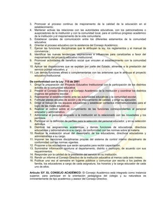 3. Promover el proceso continuo de mejoramiento de la calidad de la educación en el
establecimiento;
4. Mantener activas las relaciones con las autoridades educativas, con los patrocinadores o
auspiciadores de la institución y con la comunidad local, para el continuo progreso académico
de la institución y el mejoramiento de la vida comunitaria;
5. Establecer canales de comunicación entre los diferentes estamentos de la comunidad
educativa;
6. Orientar el proceso educativo con la asistencia del Consejo Académico;
7. Ejercer las funciones disciplinarias que le atribuyan la ley, los reglamentos y el manual de
convivencia ;
8. Identificar las nuevas tendencias, aspiraciones e influencias para canalizarlas a favor del
mejoramiento del proyecto educativo institucional;
9. Promover actividades de beneficio social que vinculen al establecimiento con la comunidad
local;
10. Aplicar las disposiciones que se expidan por parte del Estado, atinentes a la prestación del
servicio público educativo, y
11. Las demás funciones afines o complementarias con las anteriores que le atribuya el proyecto
educativo institucional.
De conformidad con la Ley 715 de 2001
1. Dirigir la preparación del Proyecto Educativo Institucional con la participación de los distintos
actores de la comunidad educativa.
2. Presidir el Consejo Directivo y el Consejo Académico de la institución y coordinar los distintos
órganos del gobierno escolar.
3. Representar el establecimiento ante las autoridades educativas y la comunidad escolar.
4. Formular planes anuales de acción y de mejoramiento de calidad, y dirigir su ejecución.
5. Dirigir el trabajo de los equipos educadores y establecer contactos interinstitucionales para el
logro de las metas educativas.
6. Realizar el control sobre el cumplimiento de las funciones correspondientes al personal
educador y administrativo.
7. Administrar el personal asignado a la institución en lo relacionado con las novedades y los
permisos.
8. Participar en la definición de perfiles para la selección del personal educador, y en su selección
definitiva.
9. Distribuir las asignaciones académicas, y demás funciones de educadores, directivos
educadores y administrativos a su cargo, de conformidad con las normas sobre la materia.
10. Realizar la evaluación anual del desempeño de los educadores, directivos educadores y
administrativos a su cargo.
11. Imponer las sanciones disciplinarias propias del sistema de control interno disciplinario de
conformidad con las normas vigentes.
12. Proponer a los educadores que serán apoyados para recibir capacitación.
13. Suministrar información oportuna al departamento, distrito o municipio, de acuerdo con sus
requerimientos.
14. Responder por la calidad de la prestación del servicio en su institución.
15. Rendir un informe al Consejo Directivo de la institución educativa al menos cada seis meses.
16. Publicar una vez al semestre en lugares públicos y comunicar por escrito a los padres de
familia, los educadores a cargo de cada asignatura, los horarios y la carga educador de cada
uno de ellos.
Artículo 53º. EL CONSEJO ACADÉMICO: El Consejo Académico está integrado como instancia
superior, para participar en la orientación pedagógica del colegio y su naturaleza es
inminentemente de tipo académico y asesor del Consejo Directivo.
 