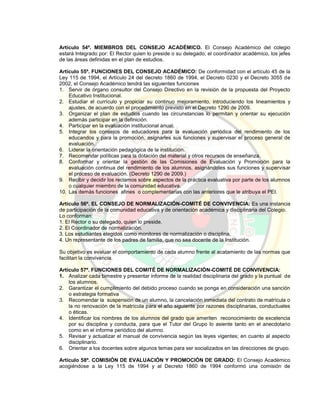 Artículo 54º. MIEMBROS DEL CONSEJO ACADÉMICO. El Consejo Académico del colegio
estará Integrado por: El Rector quien lo preside o su delegado; el coordinador académico, los jefes
de las áreas definidas en el plan de estudios.
Artículo 55º. FUNCIONES DEL CONSEJO ACADÉMICO: De conformidad con el artículo 45 de la
Ley 115 de 1994, el Artículo 24 del decreto 1860 de 1994, el Decreto 0230 y el Decreto 3055 de
2002, el Consejo Académico tendrá las siguientes funciones
1. Servir de órgano consultor del Consejo Directivo en la revisión de la propuesta del Proyecto
Educativo Institucional.
2. Estudiar el currículo y propiciar su continuo mejoramiento, introduciendo los lineamientos y
ajustes, de acuerdo con el procedimiento previsto en el Decreto 1290 de 2009.
3. Organizar el plan de estudios cuando las circunstancias lo permitan y orientar su ejecución
además participar en la definición.
4. Participar en la evaluación institucional anual.
5. Integrar los consejos de educadores para la evaluación periódica del rendimiento de los
educandos y para la promoción, asignarles sus funciones y supervisar el proceso general de
evaluación.
6. Liderar la orientación pedagógica de la institución.
7. Recomendar políticas para la dotación del material y otros recursos de enseñanza.
8. Conformar y orientar la gestión de las Comisiones de Evaluación y Promoción para la
evaluación continua del rendimiento de los alumnos, asignándoles sus funciones y supervisar
el proceso de evaluación. (Decreto 1290 de 2009.)
9. Recibir y decidir los reclamos sobre aspectos de la práctica evaluativa por parte de los alumnos
o cualquier miembro de la comunidad educativa.
10. Las demás funciones afines o complementarias con las anteriores que le atribuya el PEI.
Artículo 56º. EL CONSEJO DE NORMALIZACIÓN-COMITÉ DE CONVIVENCIA: Es una instancia
de participación de la comunidad educativa y de orientación académica y disciplinaria del Colegio.
Lo conforman:
1. El Rector o su delegado, quien lo preside.
2. El Coordinador de normalización.
3. Los estudiantes elegidos como monitores de normalización o disciplina.
4. Un representante de los padres de familia, que no sea docente de la Institución.
Su objetivo es evaluar el comportamiento de cada alumno frente al acatamiento de las normas que
facilitan la convivencia.
Artículo 57º. FUNCIONES DEL COMITÉ DE NORMALIZACIÓN-COMITÉ DE CONVIVENCIA:
1. Analizar cada bimestre y presentar informe de la realidad disciplinaria del grado y la puntual de
los alumnos.
2. Garantizar el cumplimiento del debido proceso cuando se ponga en consideración una sanción
o estrategia formativa
3. Recomendar la suspensión de un alumno, la cancelación inmediata del contrato de matrícula o
la no renovación de la matrícula para el año siguiente por razones disciplinarias, conductuales
o éticas.
4. Identificar los nombres de los alumnos del grado que ameriten reconocimiento de excelencia
por su disciplina y conducta, para que el Tutor del Grupo lo asiente tanto en el anecdotario
como en el informe periódico del alumno.
5. Revisar y actualizar el manual de convivencia según las leyes vigentes; en cuanto al aspecto
disciplinario.
6. Orientar a los docentes sobre algunos temas para ser socializados en las direcciones de grupo.
Artículo 58º. COMISIÓN DE EVALUACIÓN Y PROMOCIÓN DE GRADO: El Consejo Académico
acogiéndose a la Ley 115 de 1994 y al Decreto 1860 de 1994 conformó una comisión de
 