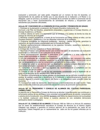 evaluación y promoción, por cada grado, integrada por un número de tres (3) docentes, un
representante de los padres de familia que no sea docente de la institución y el Rector o su
delegado, quien la convoca y la preside. La finalidad de la comisión es definir la promoción de los
educandos (as) y hacer recomendaciones de actividades de refuerzo y recuperación para
estudiantes que presenten dificultades.
Artículo 59º. FUNCIONES DE LA COMISIÓN DE EVALUACIÓN Y PROMOCIÓN DE GRADO:
1. Participar en la planeación y evaluación del Proyecto Educativo Institucional, del
Currículo y del Plan de Estudios, presentando propuestas y sugerencias al Consejo Directivo, al
Consejo Académico y al Rector.
2. Unificar criterios en torno a la información que se brindará a los padres de familia los días de
entrega de informes de evaluación.
3. Mantener contacto permanente, a través de los funcionarios que tienen asiento en ellos, con los
Consejos Directivo y Académico y con las diferentes instancias de la Institución.
4. Programar actividades de integración profesores - alumnos - padres de familia, garantizar la
realización de las actividades programadas para la Escuela de Padres.
5. Realizar permanentemente evaluaciones en los aspectos: formativo, académico, evaluativo y
disciplinario de la institución.
6. Entregar los informes respectivos al Rector del Colegio.
7. Reunirse al finalizar cada período escolar para analizar los casos de estudiantes con evaluación
insuficiente (I) o Deficiente (D) en cualquiera de las áreas.
8. Hacer recomendaciones generales o particulares a los profesores o a otras instancias del
Colegio sobre actividades de refuerzo y recuperación.
9. Una vez analizadas las circunstancias académicas de los alumnos (as), convocar a los padres
de familia, al estudiante y al educador respectivo con el fin de presentarles un informe junto con el
plan de recuperación y acordar los compromisos por parte de los involucrados.
10. Analizar los casos de los alumnos (as) con desempeños excepcionalmente altos con el fin de
recomendar actividades especiales de motivación o promoción anticipada.
11. Comprobar si docentes y alumnos siguieron las recomendaciones y cumplieron con los
compromisos del período anterior.
12. Estudiar el caso de cada uno de los (as) estudiantes considerados para la repetición de un
grado en los términos de los decretos 230 y 3055 de 2002.
13. Reunirse ordinariamente en fechas previas a la terminación de los períodos académicos para
analizar la realidad académica y disciplinaria de la institución y extraordinariamente cuando una
situación especial lo amerite y por citación del Rector o su delegado(a) quien presidirá todas las
reuniones.
14. Consignar en actas las decisiones, observaciones y recomendaciones de cada reunión. Tales
actas constituirán evidencias para posteriores decisiones acerca de promoción de estudiantes.
Artículo 60º. EL PERSONERO Y CONSEJO DE ALUMNOS DEL COLEGIO PARROQUIAL
CARMELITANO:
La elección de un Personero y Consejo de Alumnos se abordan como elementos que contribuyen a
la formación política de los alumnos y como actividad central del proyecto de estudio, comprensión
y práctica de la Constitución. Una elección ajustada y con todos los requerimientos de la actualidad
y la realidad, coadyuvan para formar a nuestros alumnos en una verdadera democracia
participativa desde lo pedagógico.
Artículo 61º. EL CONSEJO DE ALUMNOS: El Decreto 1860 de 1994 en su Artículo 29, establece
que en todos los establecimientos educativos el Consejo de Alumnos es el máximo órgano
colegiado que asegura y garantiza el continuo ejercicio de la participación por parte de los
educandos. Estará integrado por un representante de cada uno de los grados ofrecidos por la
institución.
 