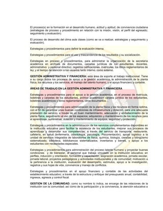 El proceso(s) en la formación en el desarrollo humano, actitud y aptitud, de convivencia ciudadana
(estrategias de proceso y procedimiento en relación con la misión, visión, el perfil del egresado;
seguimiento y evaluación).
El proceso de desarrollo del clima aula clases (como se va a realizar, estrategias y seguimiento y
evaluación).
Estrategias y procedimientos para definir la evaluación interna.
Estrategias y procedimientos para el uso y trascendencia de los resultados y su socialización.
Estrategias en proceso y procedimientos, para administrar la organización de la secretaría
académica en archivos de documentos, carpetas jurídicas de los estudiantes, docentes,
administrativo y personal directivo; registros calificaciones, matrículas, los libros reglamentarios de
ley; y el tiempo de atención a los usuarios tanto interno, como externo.
GESTIÓN ADMINISTRATIVA Y FINANCIERA: esta área da soporte al trabajo institucional. Tiene
a su cargo todos los procesos de apoyo a la gestión académica, la administración de la planta
física, los recursos y los servicios, el manejo del talento humano, y el apoyo financiero y contable.
ÁREAS DE TRABAJO EN LA GESTIÓN ADMINISTRATIVA Y FINANCIERA
Estrategias y procedimientos para el apoyo a la gestión académica, en el proceso de matrícula,
boletines y carpetas de los estudiantes, archivo académico= carpeta jurídica de los estudiantes,
boletines académicos y libros reglamentarios, otros documentos…
Estrategias y procedimientos para administración de la planta física y los recursos en forma óptima,
con el fin de garantizar unas buenas condiciones de infraestructura y dotación, para una adecuada
prestación del servicio; a través de un buen mantenimiento, adecuación y embellecimiento de la
planta física, seguimiento al uso de los espacios; adquisición y mantenimiento de los recursos para
el aprendizaje, suministras; dotación y mantenimiento de equipos, seguridad y protección.
Estrategias y procedimientos en la administración de los servicios complementarios disponibles en
la institución educativa para facilitar la asistencia de los estudiantes, mejorar sus procesos de
aprendizaje y desarrollar sus competencias; a través del servicio de transporte, restaurante,
cafetería, en salud (enfermería, odontología, psicología, Psicorientación), apoyo logístico a la
unidad de servicios integrados de laboratorios de física, química, biología, ciencias y bilingüismo
sistematizado; biblioteca, bibliobancos sistematizados; inventarios y bienes, y apoyo a los
estudiantes con necesidades especiales.
Estrategias y procedimientos para administración del proceso talento humano y proyectar buenas
condiciones y de bienestar, al personal que trabaja vinculado en la institución educativa; en
perfiles, inducción y orientación, formación y capacitación, asignación académica, jornada escolar,
jornada laboral, proyectos pedagógicos y actividades institucionales y de comunidad; motivación a
la pertinencia a la institución, evaluación del desempeño, estímulos, apoyo a la investigación,
registros y sus hojas de vida, convivencia y manejo de conflictos.
Estrategias y procedimientos en el apoyo financiero y contable de las actividades del
establecimiento educativo; a través de la estructura y enfoque del presupuesto anual, contabilidad,
ingresos, egresos y control fiscal.
GESTION DE LA COMUNIDAD: como su nombre lo indica, se encarga de las relaciones de la
institución con la comunidad; así como de la participación y la convivencia, la atención educativa a
 