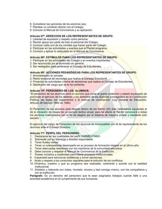 6. Considerar las opiniones de los alumnos (as).
7. Plantear un contacto directo con el Colegio.
8. Conocer el Manual de Convivencia y su aplicación.
Artículo 67º. DERECHOS DE LOS REPRESENTANTES DE GRUPO:
1. Libertad de expresión y respeto como persona.
2. Recibir apoyo por parte de todo el personal del Colegio.
3. Conocer cada uno de los comités que hacen parte del Colegio.
4. Participar en las actividades y eventos que el Plantel programa.
5. Conocer y aplicar lo estipulado en el Manual de Convivencia.
Artículo 68º. ESTÍMULOS PARA LOS REPRESENTANTES DE GRUPO:
1. Participar en las actividades del Colegio y en eventos importantes.
2. Ser reconocido por el alumnado en general.
3. Ser reelegidos para pertenecer al Consejo de Estudiantes.
Artículo 69º. ACCIONES PEDAGÓGICAS PARA LOS REPRESENTANTES DE GRUPO:
1. Amonestación en privado.
2. Retiro temporal de reuniones que realice el Consejo Estudiantil.
3. Privación de actividades o toma de decisiones que realice el Consejo de Estudiantes.
4. Destitución del cargo que se le ha conferido.
Artículo 70º. PERSONERO DE LOS ALUMNOS:
“El personero de los alumnos será un alumno que curse el grado undécimo y estará encargado de
promover el ejercicio de los deberes y los derechos de los alumnos consagrados en la Constitución
Política, las leyes, los reglamentos y el manual de convivencia” (Ley General de Educación,
Artículo 28 Decreto 1860 de 1994)
El Personero de los alumnos será elegido dentro de los treinta (30) días calendarios siguientes al
de la iniciación de clases de un período lectivo anual, para tal efecto el Rector convocará a todas
los alumnos matriculados con el fin de elegirlo por el sistema de mayoría simple y mediante voto
secreto.
El ejercicio del cargo de Personero de los alumnos es incompatible con el de representante de los
alumnos ante el Consejo Directivo.
Artículo 71º. PERFIL DEL PERSONERO
1. Destacarse en las cualidades del perfil CARMELITANO.
2. Sobresalir por su liderazgo y libertad responsable.
3. Tener fluidez verbal.
4. Tener un sobresaliente desempeño en su proceso de formación integral en el último año.
5. Tener adecuadas relaciones con los miembros de la comunidad educativa.
6. Debe conocer y respetar el Manual de Convivencia de la Institución.
7. Poseer iniciativa y creatividad para liderar procesos institucionales.
8. Capacidad para solucionar problemas y tomar decisiones.
9. Acato y respeto a los conductos regulares para la solución de los conflictos.
10. Dinámico, creativo y que su programa sea realizable, coherente y acorde con la realidad
institucional.
11. Solidario y tolerante con todos, honesto, sincero y leal consigo mismo, con los compañeros y
con la Institución.
Parágrafo: Es un derecho del personero que le sean asignados trabajos cuando falte a una
actividad académica en el cumplimiento de sus funciones.
 