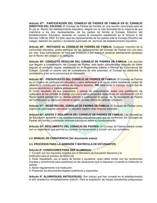 Artículo 87º. PARTICIPACIÓN DEL CONSEJO DE PADRES DE FAMILIA EN EL CONSEJO
DIRECTIVO DEL COLEGIO. El Consejo de Padres de Familia, en una reunión convocada para tal
fin por el Rector del establecimiento educativo, elegirá con el voto favorable de la mayoría de sus
miembros a los dos representantes, de los padres de familia al Consejo Directivo del
Establecimiento Educativo, teniendo en cuenta la excepción establecida en el Artículo 9 del
Decreto 1286 de 2005. En todo caso los representantes de los padres ante el Consejo Directivo del
colegio, deberán ser padres o acudiente autorizado de alumnos del establecimiento educativo.
Artículo 88º. INVITADOS AL CONSEJO DE PADRES DE FAMILIA: Cualquier miembro de la
comunidad educativa, podrá participar de las deliberaciones del Consejo de Padres con voz pero
sin voto. Esta participación se hará por invitación o por solicitud personal debidamente aprobada
por el Rector del colegio o su delegado.
Artículo 89º. CONDUCTO REGULAR DEL CONSEJO DE PADRES DE FAMILIA: Los asuntos
que lleguen a consideración del Consejo de Padres, solo serán considerados después de haber
seguido el conducto regular establecido en el Reglamento Interno o Manual de Convivencia del
Colegio. Cuando un asunto sea de competencia de otra autoridad, el Consejo se abstendrá de
considerarlo y así se lo comunicará al interesado.
Artículo 90º. PRESUPUESTO DEL CONSEJO DE PADRES DE FAMILIA: El Consejo de Padres
es un órgano de participación educativa y para pertenecer a él no se podrá establecer cuotas de
afiliación o contribución económica de ninguna especie. NO debe tener ni manejar ningún tipo de
recurso económico o partida presupuestal.
Si como resultado de sus propuestas y planes de mejoramiento existe una justificación de
cualquiera de los comités de trabajo con uno o varios proyectos específicos: en coordinación con El
Rector podrá solicitar con la debida petición y justificación el apoyo de la Asociación de Padres
de Familia para su ejecución siendo el apoyo de esta última de carácter voluntario.
Artículo 91º. REGISTRO DEL CONSEJO DE PADRES DE FAMILIA: El Consejo de Padres como
órgano de participación educativa no requiere registro ante ninguna autoridad.
Artículo 92º. APOYO Y VIGILANCIA DEL CONSEJO DE PADRES DE FAMILIA: Las Secretarías
de Educación apoyarán a los establecimientos educativos para que se conformen los Consejos de
Padres de Familia y solicitarán informes periódicos sobre su funcionamiento.
Artículo 93º. REGLAMENTO DEL CONSEJO DE PADRES: El Consejo de Padres deberá contar
con un reglamento que permita su correcto funcionamiento y cumplir con sus cometidos.
2.2. MANUAL DE CONVIVENCIA (Ver documento anexo)
2.3. PROCESOS PARA LA ADMISIÓN Y MATRICULA DE ESTUDIANTES
Artículo 8º. CONDICIONES PARA SER ALUMNO(A):
1. Cumplir con los requisitos exigidos por el Ministerio de Educación Nacional y la
Institución para el proceso de Matrícula.
2. Estar respaldado, por el padre de familia o acudiente, quien debe contar con las condiciones
morales y económicas para asistirlo(a) en las situaciones que lo requieran o cuando la institución lo
solicite.
3. Asistir regularmente a la Institución.
4. Presentar los documentos legales auténticos y requeridos.
Artículo 9º. ALUMNOS(AS) ANTIGUOS(AS): Son los(as) que han cursado en el establecimiento
el año académico inmediatamente anterior. Para la aceptación de los(as) estudiantes antiguos(as)
 