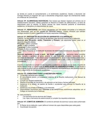 se tendrá en cuenta el comportamiento y el rendimiento académico. Queda a discreción del
Consejo Directivo la negación del cupo a estudiantes antiguos(as) según las orientaciones dadas
en el Manual de Convivencia.
Artículo 10º. ALUMNOS(AS) NUEVOS(AS): Son los(as) que desean ingresar por primera vez al
establecimiento educativo. Deben presentar en Rectoría el boletín de calificaciones y la ficha de
seguimiento para su estudio. El Rector estudia los casos teniendo presente el rendimiento
académico, la disciplina y la disponibilidad de cupos.
Artículo 11º. REINTEGROS: Son los(as) estudiantes que han estado vinculadas a la institución
con anterioridad, pero se han retirado por diferentes motivos. Los(as) niños(as) que solicitan
reintegro tendrán el mismo tratamiento de los(as) aspirantes nuevos(as).
Artículo 12º. PROCESO DE SELECCIÓN DE ASPIRANTES A ALUMNOS(AS):
Criterios: Los Siguientes son los criterios de admisión para alumnos nuevos en la institución.
Alumnos para Pre-jardin, Jardín, Transición y Primero: Los aspirantes deben estar en el
siguiente rango de edades:
Pre-jardin: 3 años cumplidos
Jardín: 4 años cumplidos
Transición: 5 años cumplidos
Primero: 6 años cumplidos
Todos deben Presentar en la institución el proceso de entrevistas y socialización dispuestas para el
grado.
Alumnos aspirantes a cursar a partir del Grado segundo: Los aspirantes deben acreditar
haber cursado y aprobado el grado anterior en una institución educativa reconocida por la
Secretaria de Educación. Todos deben pasar satisfactoriamente lo correspondiente a entrevistas y
pruebas respectivas acordes a cada grado y en especial estar a paz y salvo con la institución de
procedencia.
Cuando un aspirante no cumpla con los requisitos académicos en alguna de las áreas, el padre de
familia deberá firmar un compromiso de NIVELACION Y/O ASESORIA EXTERNA, el cual llevará a
cabo durante el primer período académico con el respectivo acompañamiento del docente titular de
área y seguimiento de coordinación académica.
Artículo 13º. CONDICIONES PARA LA INSCRIPCIÓN PREVIA:
 La decisión personal para ingresar.
 El conocimiento previo y la aceptación explícita de la filosofía institucional y del Manual de
Convivencia.
 Cumplir con la edad establecida.
 Realizar el proceso de inscripción y de admisión en las horas y fechas indicadas.
 Asistencia a la reunión de padres de familia o acudientes para conocer la filosofía de la
Institución.
 Asistencia a la jornada evaluativa y a la entrevista.
 Disponibilidad económica para responder a los compromisos económicos adquiridos con el
Colegio al momento de la matrícula.
Se dará prioridad a:
 Los hermanos de los alumnos del Colegio.
 Los hijos o hermanos de exalumnos(as) si cumplen los requisitos anteriores.
Artículo 14º. COMITÉ DE ADMISIÓN: El comité de admisión de alumnos nuevos está conformado
por:
1. El Rector de la institución, quien define el número de cupos disponibles para cada grado.
2. Coordinador de sección.
 