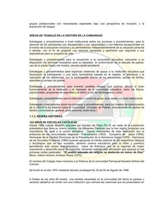 grupos poblacionales con necesidades especiales bajo una perspectiva de inclusión, y la
prevención de riesgos.
ÁREAS DE TRABAJO EN LA GESTIÓN DE LA COMUNIDAD
Estrategias y procedimientos a nivel institucional sobre los procesos y procedimientos, para la
atención de los estudiantes con discapacidad y con capacidades o con talentos excepcionales en
el marco de la educación inclusiva y su permanencia; independientemente de su situación personal
o familiar; con el fin de propiciar una atención apropiada y pertinente que responda a sus
expectativas para su proyecto de vida.
Estrategias y procedimientos para la proyección a la comunidad educativa, colocando a su
disposición los servicios necesarios para su bienestar, la conformación de la escuela de padres,
uso de la planta física y de medios, servicio social estudiantil.
Estrategias y procedimientos para organizar instancias de apoyo a la institución educativa que
favorezcan la participación y una sana convivencia basada en el respeto, la tolerancia y la
valoración de las diferencias, con la participación directa de los estudiantes, padres de familia,
asamblea y consejo de padres.
Estrategias y procedimientos para prevenir posibles riesgos, que podrían afectar el buen
funcionamiento de la institución y el bienestar de la comunidad educativa, como los físicos,
psicosociales, programas de seguridad y el tráfico y uso de alucinógenos y otros.
Estrategias y procedimientos para la dirección y control de grupo aula clases y a nivel institucional.
Estrategias y mecanismos sobre los procesos y procedimientos, para los medios de comunicación
de lo interno a los externo hacia la comunidad (Consejo de Padres, Asociaciones de padres de
familia, comunidad en general, junta comunal, entre otros.)
1.1.3. RESEÑA HISTÓRICA
122 AÑOS DE ESCUELAS CATÓLICAS
Desde 1868 cuando Medellín adquiere por bondad del Papa Pío IX ser sede de la jurisdicción
eclesiástica que lleva su mismo nombre, los diferentes Pastores que la han regido, propician una
importancia sin igual a la acción educativa. Signos importantes de esta dedicación son la
presencia de las comunidades religiosas: Franciscanos (1803), Compañía de Jesús (1845),
Hermanas de la Caridad Dominicas de la Presentación de la Santísima Virgen (1876), Hermanos
de las Escuelas Cristianas (1890) quienes apoyando el interés pastoral de los respectivos Obispos
y Arzobispos que se han sucedido, abrieron centros educativos para la niñez y juventud,
permitiendo esta acción evangelizadora, hacer de Antioquia una de la regiones de mayor
crecimiento y desarrollo social de Colombia, haciendo realidad esta afirmación que aparece en las
primeras cartas pastorales: “El pueblo educado sin religión se desborda sin temor de Dios”
Mons. Valerio Antonio Jiménez Hoyos (1870).
El nombre del Colegio hace memoria a la Patrona de la comunidad Parroquial Nuestra Señora del
Carmen.
Se fundó en el año 1970 mediante decreto arzobispal No 35 de 04 de Agosto de 1998.
A finales de los años 60 existía una sentida necesidad en la comunidad del barrio el paraíso y
sectores aledaños de contar con una institución que colmara las carencias que se presentaban en
 