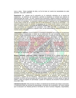 unos a otros. Como resultado de ellos, se ha de tener en cuenta las necesidades de cada
aprendiz” (Yus, 2001: 246-247).
Experiencia: Se plantea que la educación en La institución educativa es un asunto de
experiencia, es dinámica, en crecimiento y permite al estudiante un contacto que potencia la
significatividad del mundo. Por eso “creemos que la educación, debería conectar al aprendiz con
las maravillas del mundo natural, a través de situaciones experienciales que sumerjan al estudiante
en la vida y la naturaleza. La educación debería conectar al aprendiz con los trabajadores del
mundo social a través de un contacto real con la vida económica y social de la comunidad. Y la
educación debería poner en contacto al estudiante con su propio mundo interior a través de las
artes, el diálogo honesto y momentos de reflexión tranquila; sin este conocimiento de sí mismos,
todo conocimiento es superficial y sin propósitos” (Yus, 2001: 247-248). La pedagogía en el
institución parte de la experiencia y regresa a ella, ya sea trasformada en experiencia pensada de
manera social o individual.
Integralidad u holismo: Al ser el holismo un paradigma emergente que corrige las concepciones
reduccionistas y mecanicistas, a través de la construcción de una concepción amplia de las
ciencias y de las posibilidades humana, se plantea que para La institución educativa la educación
se orienta sobre dos grandes ejes: el conocimiento científico- tecnológico, artístico, cultural y
motriz, por un lado, y, por otro, el desarrollo humano y el conocimiento interior de cada persona.
Para ello se erige como principio la integralidad u holismo. Deseamos muy buenos estudiantes en
el conocimiento de las áreas y a su vez muy buenos seres humanos. Por ello, “reclamamos la
globalidad de los procesos educativos y la transformación de las instituciones educativas y las
reglamentaciones requeridas para alcanzar estas metas. La globalidad implica que cada disciplina
académica proporciona meramente una perspectiva diferente sobre el rico, complejo e integrado
fenómeno de la vida. La educación holística celebra y hace constructivo el uso del desarrollo, las
visiones alternativas de la realidad y las múltiples formas de conocimiento. No son solo los
aspectos intelectuales y vocacionales del desarrollo humano los que necesitan ser nutridos y
guiados, sino también los aspectos físicos, sociales, morales, estéticos, creativos y, en un sentido
no sectario, los espirituales” (Yus, 2001: 248).
Maestro facilitador, autónomo, artista y riguroso: El principio de un maestro que facilita el
aprendizaje, que se asume también como aprendiz, que es autónomo desde el punto de vista
pedagógico, artista y con una mente aguda, rigurosa y sensible, proclama la posibilidad de tener
maestros con alto grado de motivación para la formación de los estudiantes y con una mente
integral. De aquí que se asuma la enseñanza como un campo de pensamiento, reflexión y
conocimiento “ que requiere una combinación de sensibilidad artística y una práctica
científicamente asentada... mantenemos que estos educadores deben ser facilitadores del
aprendizaje que es un proceso orgánico y natural... requieren autonomía para el diseño de
entornos de aprendizaje que sean apropiados para las necesidades particulares de sus
estudiantes... reclamamos nuevos modelos de formación para el profesorado que incluya el cultivo
del propio interior del profesorado y su despertar creativo... cuando los educadores están abiertos
a su propio ser, logran un coaprendizaje y unos procesos de cocreación con el aprendiz. En estos
procesos el profesor es aprendiz y el aprendiz es profesor, lo que requiere la enseñanza es una
sensibilidad exquisita hacia los retos del desarrollo humano, no un lote de métodos y materiales
preempaquetados. Reclamamos profesores centrados en el aprendiz que muestren una
reverencia y respeto por los individuos. Reclamamos la desburocratización de los sistemas
escolares, de forma que las escuelas (así como las casas, parques, el mundo natural, el lugar de
trabajo y todos los lugares de aprendizaje) puedan ser espacios de encuentro humano genuino
(Yus, 2001: 249).
Libertad de elección: Este principio se refiere a la libertad de las familias para elegir la educación,
y fundamenta todas las acciones de aprendizaje y formación de la educación, así mismo postula
que la educación con libertad permite la formación de seres humanos integrales, responsables,
 