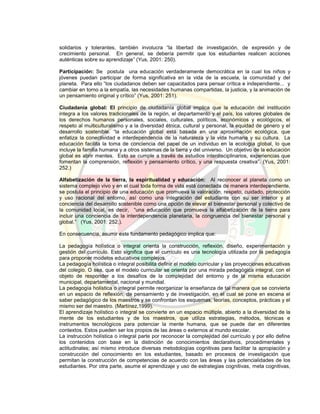solidarios y tolerantes, también involucra “la libertad de investigación, de expresión y de
crecimiento personal. En general, se debería permitir que los estudiantes realicen acciones
auténticas sobre su aprendizaje” (Yus, 2001: 250).
Participación: Se postula una educación verdaderamente democrática en la cual los niños y
jóvenes puedan participar de forma significativa en la vida de la escuela, la comunidad y del
planeta. Para ello “los ciudadanos deben ser capacitados para pensar crítica e independiente... y
cambiar en torno a la empatía, las necesidades humanas compartidas, la justicia, y la animación de
un pensamiento original y crítico” (Yus, 2001: 251).
Ciudadanía global: El principio de ciudadanía global implica que la educación del institución
integra a los valores tradicionales de la región, el departamento y el país, los valores globales de
los derechos humanos personales, sociales, culturales, políticos, económicos y ecológicos, el
respeto al multiculturalismo y a la diversidad étnica, cultural y personal, la equidad de género y el
desarrollo sostenible. “la educación global está basada en una aproximación ecológica, que
enfatiza la conectividad e interdependencia de la naturaleza y la vida humana y su cultura. La
educación facilita la toma de conciencia del papel de un individuo en la ecología global, lo que
incluye la familia humana y a otros sistemas de la tierra y del universo. Un objetivo de la educación
global es abrir mentes. Esto se cumple a través de estudios interdisciplinarios, experiencias que
fomentan la comprensión, reflexión y pensamiento crítico, y una respuesta creativa”. (Yus, 2001:
252.)
Alfabetización de la tierra, la espiritualidad y educación: Al reconocer al planeta como un
sistema complejo vivo y en el cual toda forma de vida está conectada de manera interdependiente,
se postula el principio de una educación que promueva la valoración, respeto, cuidado, protección
y uso racional del entorno, así como una integración del estudiante con su ser interior y al
conciencia del desarrollo sostenible como una opción de elevar el bienestar personal y colectivo de
la comunidad local, es decir, “una educación que promueva la alfabetización de la tierra para
incluir una conciencia de la interdependencia planetaria, la congruencia del bienestar personal y
global.” (Yus, 2001: 252.).
En consecuencia, asumir este fundamento pedagógico implica que:
La pedagogía holística o integral orienta la construcción, reflexión, diseño, experimentación y
gestión del currículo. Esto significa que el currículo es una tecnología utilizada por la pedagogía
para proponer modelos educativos complejos.
La pedagogía holística o integral posibilita definir el modelo curricular y las proyecciones educativas
del colegio. O sea, que el modelo curricular se orienta por una mirada pedagógica integral, con el
objeto de responder a los desafíos de la complejidad del entorno y de la misma educación
municipal, departamental, nacional y mundial.
La pedagogía holística o integral permite reorganizar la enseñanza de tal manera que se convierta
en un espacio de reflexión, de pensamiento y de investigación, en el cual se pone en escena el
saber pedagógico de los maestros y se confrontan los esquemas, teorías, conceptos, prácticas y el
mismo ser del maestro. (Martínez,1999).
El aprendizaje holístico o integral se convierte en un espacio múltiple, abierto a la diversidad de la
mente de los estudiantes y de los maestros, que utiliza estrategias, métodos, técnicas e
instrumentos tecnológicos para potenciar la mente humana, que se puede dar en diferentes
contextos. Estos pueden ser los propios de las áreas o externos al mundo escolar.
La instrucción holística o integral parte por reconocer la complejidad del currículo y por ello define
los contenidos con base en la distinción de conocimientos declarativos, procedimentales y
actitudinales; así mismo introduce diversas metodologías cognitivas para facilitar la apropiación y
construcción del conocimiento en los estudiantes, basado en procesos de investigación que
permitan la construcción de competencias de acuerdo con las áreas y las potencialidades de los
estudiantes. Por otra parte, asume el aprendizaje y uso de estrategias cognitivas, meta cognitivas,
 