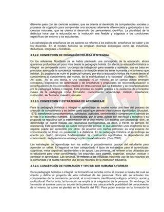 diferente pasa con las ciencias sociales, que se orienta al desarrollo de competencias sociales y
procesos de cognición para comprender una sociedad altamente diferenciada y globalizada o las
ciencias naturales, que se orienta al desarrollo del pensamiento científico. La pluralidad de la
didáctica hace que la educación en la institución sea flexible y adaptada a las condiciones
específicas del entorno y los estudiantes.
Las estrategias de enseñanza de los saberes se refieren a los estilos de enseñanza del saber y de
los docentes. En el modelo holístico se emplean diversas estrategias como las inductivas,
deductivas, integrales u holísticas.
3.1.2.2. CONCEPCIÓN DE EDUCACIÓN HOLISTA O INTEGRAL
En los referentes filosóficos ya se había planteado una concepción de la educación, ahora
queremos profundizar un poco más desde la pedagogía holista. En efecto, la educación holística o
integral se comprende como “un campo de indagación para enseñar y aprender, que se basa en
principios acerca de la conciencia humana y la relación entre los seres humanos y el universo que
habitan. Su propósito es nutrir el potencial humano por ello la educación holista se mueve desde el
conocimiento al conocimiento del mundo, de la espiritualidad a la sociedad” (Gallegos, 1999:47).
Así pues, no es una teoría, ni una ideología, ni un método, es un campo donde emergen
conceptos, dispositivos de aprendizaje y de enseñanza y propuestas de reconceptualización o
reconfiguración de los conceptos creados en otras ciencias que se trasladan y se reconceptualizan
por la pedagogía holista o integral. Este proceso es posible gracias a la existencia de conceptos
claves de la pedagogía como formación, conocimiento, aprendizaje, método, enseñanza,
instrucción, ser humano, maestro, escuela.
3.1.2.3. CONCEPCIÓN Y ESTRATEGIAS DE APRENDIZAJE
Para la pedagogía holística o integral el aprendizaje se asume como una fase del proceso de
creación de conocimiento y se define como aquel que permite crear nuevos significados, (Ausubel,
1976) transformar comportamientos, conceptos, actitudes, sentimientos y comprender el sentido de
la vida y la existencia humana. El aprendizaje, por lo tanto, puede ser individual y colectivo y su
propósito se relaciona con la trasformación de la vida misma. De acuerdo con Sheldrake(1994), el
aprendizaje se puede realizar por resonancia morfogenética, es decir, a través de campos de
resonancia. Este aprendizaje se puede comprender porque lo que aprenden unos miembros de la
especie puede ser aprendido por otros, de acuerdo con ciertos patrones; es una especie de
comunicación no local, no presencial o a distancia. En la pedagogía holística el aprendizaje se
orienta por cuatro principios fundamentales: la construcción significativa, la dependencia del
conocimiento, la dependencia estratégica y la contextualización. (Yus, 2001)
Las estrategias de aprendizaje son los estilos y procedimientos propios del estudiante para
aprender un saber. En especial se han categorizado 4 tipos de estrategias para el aprendizaje:
cognitivas, meta cognitivas, ambientales y de apoyo. Las primeras,. se refieren a las utilizadas por
el estudiante para crear conocimiento, las segundas para planear, organizar, ejecutar, evaluar y
controlar el aprendizaje. Las terceras, se refieren a las utilizadas haciendo uso de los recursos de
la comunidad y la cuarta haciendo uso de los recursos de la institución educativa.
3.1.2.4. CONCEPCIÓN DE FORMACIÓN Y TIPO DE SER HUMANO A FORMAR
En la pedagogía holística o integral la formación se concibe como el proceso a través del cual se
orienta y define el proyecto de vida individual de las personas. Para ello se articulan los
componentes de la conciencia personal, el conocimiento científico-tecnológico- artístico, social y
multicultural. Por lo tanto, la formación se amplía a la integración de la persona. Sin embargo, la
formación al sumirse como un asunto de la persona nos coloca ante la posibilidad del conocimiento
de sí mismo, tal como se planteó en la filosofía del PEI. Para poder avanzar en la formación la
 
