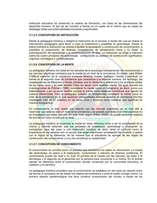 institución educativa ha construido la cadena de formación, con base en las dimensiones del
desarrollo humano. El tipo de ser humano a formar es un sujeto de sí mismo que es capaz de
desplegar todas sus potencialidades humanas y espirituales.
3.1.2.5. CONCEPCIÓN DE INSTRUCCIÓN
Desde la pedagogía holística o integral la instrucción es el proceso a través del cual se realiza la
intervención pedagógica para llevar a cabo la enseñanza y posibilitar el aprendizaje. Desde la
óptica holística la instrucción se orienta a facilitar la apropiación y construcción de conocimientos, a
posibilitar la potenciación de diversas competencias de pensamiento lineal y no lineal, la
autorregulación del aprendizaje y la contextualización de éste. La instrucción se dirige a intervenir
sobre los cuatro principios del aprendizaje, configurando su carácter de construcción significativa,
cognitiva, estratégica y contextualizada.
3.1.2.6. CONCEPCIÓN DE LA MENTE
La pedagogía holística con base en los estudios de la psicología transpersonal, las neurociencias y
las ciencias cognitivas considera que la mente es un nivel de la conciencia. En efecto, para Wilber
(1988),el espectro de la conciencia presenta diversos niveles: biológico, mental y espiritual. La
mente es el segundo nivel de conciencia que caracteriza a la especie humana. Sin embargo, las
investigaciones de Maturana y Varela, plantean que la mente hace referencia a los procesos vitales
de los seres vivos y en este sentido todos los seres vivos tendrían mente. De igual manera las
investigaciones de Pribham (1988), consideran la mente como un holograma, es decir, como una
totalidad/parte y por su parte Gadner postula la mente como sistemas simbólicos que operan de
manera diferenciada. Para la pedagogía holística en fundamental considerar la mente como un
nivel de la conciencia en el cual aparecen cartografiados diversos estados de conciencia (Se han
investigado más de 27 estados) en los seres vivos y funciona como sistemas que significan de
manera holográmica.
En consecuencia, si bien existe una relación con las ciencias cognitivas, se va más allá al
reconocer que este es sólo un nivel de la conciencia y se postula que todavía el nivel espiritual no
es investigado por estas ciencias. En este nivel, según Wilber (2002), se puede encontrar estados
de conciencia como el sutil y el no dual.
La pedagogía holística al reconocer la mente en estos términos invita a ver la complejidad de la
misma y permite entender que los procesos de enseñanza, aprendizaje y evaluación se
complejizan para dar paso a una instrucción holística, es decir, tanto el currículo como la
enseñanza de los saberes son un asunto que exige seleccionar complejidad del contexto y operar
con la lógica de la diferencia, de tal manera que el estudiante se apropie de las reglas de
construcción del conocimiento y a su vez constituya su subjetividad.
3.1.2.7. CONCEPCIÓN DE CONOCIMIENTO
El conocimiento se concibe como un proceso que transforma los datos en información y a través
del aprendizaje, se aplica a la explicación, comprensión o solución de diversos problemas. El
conocimiento puede ser dual o no dual. El primero es el creado por las ciencias, las artes o la
tecnología y el segundo es el generado por la persona para conocerse a sí misma. En el ámbito
escolar se diferencia entre el conocimiento escolar construido por la comunidad educativa, el
cotidiano y el científico.
La pedagogía holística considera que el conocimiento se establece en dos tipos de relación entre
las teorías o conceptos de las áreas/ los objetos de enseñanza y entre el sujeto consigo mismo. La
primera relación epistemológica nos lleva construir conocimiento del mundo, a través de los
 