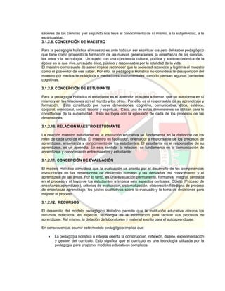 saberes de las ciencias y el segundo nos lleva al conocimiento de sí mismo, a la subjetividad, a la
espiritualidad.
3.1.2.8. CONCEPCIÓN DE MAESTRO
Para la pedagogía holística el maestro es ante todo un ser espiritual o sujeto del saber pedagógico
que tiene como propósito la formación de las nuevas generaciones, la enseñanza de las ciencias,
las artes y la tecnología. Un sujeto con una conciencia cultural, política y socio-económica de la
época en la que vive, un sujeto ético, público y responsable por la totalidad de la vida.
El maestro como sujeto de saber implica reconocer que la sociedad reconoce y legitima al maestro
como el poseedor de ese saber. Por ello, la pedagogía Holística no considera la desaparición del
maestro por medios tecnológicos o mediadores instrumentales como lo piensan algunas corrientes
cognitivas.
3.1.2.9. CONCEPCIÓN DE ESTUDIANTE
Para la pedagogía Holística el estudiante es el aprendiz, el sujeto a formar, que se autoforma en sí
mismo y en las relaciones con el mundo y los otros. Por ello, es el responsable de su aprendizaje y
formación. Está constituido por nueve dimensiones: cognitiva, comunicativa, ética, estética,
corporal, emocional, social, laboral y espiritual. Cada una de estas dimensiones se utilizan para la
constitución de la subjetividad. Ésta se logra con la ejecución de cada de los procesos de las
dimensiones.
3.1.2.10. RELACIÓN MAESTRO ESTUDIANTE
La relación maestro estudiante en la institución educativa se fundamenta en la distinción de los
roles de cada uno de ellos. El maestro es facilitador, orientador y responsable de los procesos de
aprendizaje, enseñanza y conocimiento de los estudiantes. El estudiante es el responsable de su
aprendizaje, es un aprendiz. En este sentido la relación se fundamenta en la comunicación de
aprendizaje y conocimiento entre maestro y estudiante.
3.1.2.11. CONCEPCIÓN DE EVALUACIÓN
El modelo Holístico considera que la evaluación se orienta por el desarrollo de las competencias
involucradas en las dimensiones de desarrollo humano y las derivadas del conocimiento y el
aprendizaje de las áreas. Por lo tanto, es una evaluación permanente, formativa, integral, centrada
en el proceso y el logro de los estudiantes e implica seis aspectos centrales: Objeto (Proceso de
enseñanza aprendizaje), criterios de evaluación, sistematización, elaboración fidedigna de proceso
de enseñanza aprendizaje, los juicios cualitativos sobre lo evaluado y la toma de decisiones para
mejorar el proceso.
3.1.2.12. RECURSOS
El desarrollo del modelo pedagógico Holístico permite que la institución educativa ofrezca los
recursos didácticos, en especial, tecnología de la información para facilitar sus procesos de
aprendizaje. Así mismo, la dotación de laboratorios y material escrito para el autoaprendizaje.
En consecuencia, asumir este modelo pedagógico implica que:
 La pedagogía holística o integral orienta la construcción, reflexión, diseño, experimentación
y gestión del currículo. Esto significa que el currículo es una tecnología utilizada por la
pedagogía para proponer modelos educativos complejos.
 