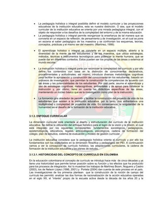  La pedagogía holística o integral posibilita definir el modelo curricular y las proyecciones
educativas de la institución educativa, esta es nuestra distinción. O sea, que el modelo
curricular de la institución educativa se orienta por una mirada pedagógica integral, con el
objeto de responder a los desafíos de la complejidad del entorno y de la misma educación.
 La pedagogía holística o integral permite reorganizar la enseñanza de tal manera que se
convierta en un espacio de reflexión, de pensamiento y de investigación, en el cual se pone
en escena el saber pedagógico de los maestros y se confrontan los esquemas, teorías,
conceptos, prácticas y el mismo ser del maestro. (Martínez, 1999).
 El aprendizaje holístico o integral se convierte en un espacio múltiple, abierto a la
diversidad de la mente de los estudiantes y de los maestros, que utiliza estrategias,
métodos, técnicas e instrumentos tecnológicos para potenciar la mente humana, que se
puede dar en diferentes contextos. Estos pueden ser los propios de las áreas o externos al
mundo escolar.
 La instrucción holística o integral parte por reconocer la complejidad del currículo y por ello
define los contenidos con base en la distinción de conocimientos declarativos,
procedimentales y actitudinales; así mismo, introduce diversas metodologías cognitivas
para facilitar la apropiación y construcción del conocimiento en los estudiantes, basado en
procesos de investigación, que permitan la construcción de competencias de acuerdo con
las áreas y las potencialidades de los estudiantes. Por otra parte, asume el aprendizaje y
uso de estrategias cognitivas, metacognitivas, ambientales y de apoyo para fortalecer la
instrucción y, por último, tiene en cuenta las didácticas específicas de las áreas,
manteniendo un núcleo básico que es la investigación como pilar de la instrucción.
 La formación gira alrededor de permitir y facilitar la construcción del proyecto de vida de los
estudiantes que asisten a la institución educativa, por lo tanto, nos enfrentamos una
multiplicidad o complejidad de proyectos de vida. En consecuencia, la singularidad de la
humanidad es el desafío de la formación de la institución educativa.
3.1.3. ENFOQUE CURRICULAR
La dimensión curricular está orientada al diseño y estructuración del currículo de la institución
educativa. Se define la utilización del enfoque holístico para el logro de la visión y la misión, el cual
está integrado por los siguientes componentes: fundamentos sociológicos, pedagógicos,
epistemológicos, educativos, legales, antropológicos, psicológicos, cadena de formación del
colegio, plan de estudios, sistema de evaluación y modelo de gestión curricular.
La institución educativa considera que la pedagogía holística orienta el currículo y por ello los
fundamentos son los explicitados en la dimensión filosófica y pedagógica del PEI. A continuación
vamos a ver la concepción de currículo holístico, las adaptaciones curriculares, la cadena de
formación de la institución educativa y los planes de estudio.
3.1.3.1. HISTORICIDAD DEL CONCEPTO DE CURRÍCULO EN COLOMBIA
En la educación colombiana el concepto de currículo se introdujo hace más de cinco décadas y ya
tiene una historicidad que permite tomar posición sobre su función y los efectos que ha producido
para los procesos de integración. Así lo muestran los trabajos de Martínez Boom, Noguera y Castro
(2003), los de Nelson López (1996, 2001) y Portela (2004) dan cuenta de este proceso en el país.
Las investigaciones de los primeros plantean que la construcción de la noción de campo del
currículo les permitió: analizar las dos formas de racionalización de la acción educativa operadas
en el siglo XX, el “interés” propio de la escuela activa desde la década de los años 20 y la
 