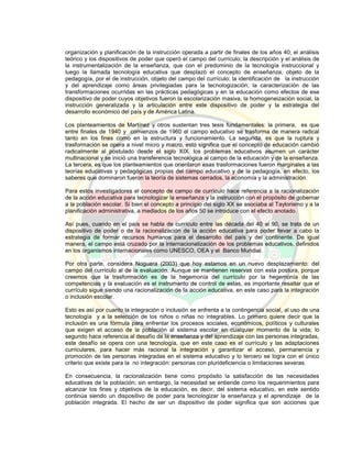 organización y planificación de la instrucción operada a partir de finales de los años 40; el análisis
teórico y los dispositivos de poder que operó el campo del currículo; la descripción y el análisis de
la instrumentalización de la enseñanza, que con el predominio de la tecnología instruccional y
luego la llamada tecnología educativa que desplazó el concepto de enseñanza, objeto de la
pedagogía, por el de instrucción, objeto del campo del currículo; la identificación de la instrucción
y del aprendizaje como áreas privilegiadas para la tecnologización; la caracterización de las
transformaciones ocurridas en las prácticas pedagógicas y en la educación como efectos de ese
dispositivo de poder cuyos objetivos fueron la escolarización masiva, la homogeneización social, la
instrucción generalizada y la articulación entre este dispositivo de poder y la estrategia del
desarrollo económico del país y de América Latina.
Los planteamientos de Martínez y otros sustentan tres tesis fundamentales: la primera, es que
entre finales de 1940 y comienzos de 1960 el campo educativo se trasforma de manera radical
tanto en los fines como en la estructura y funcionamiento. La segunda, es que la ruptura y
trasformación se opera a nivel micro y macro, esto significa que el concepto de educación cambió
radicalmente al postulado desde el siglo XIX, los problemas educativos asumen un carácter
multinacional y se inició una transferencia tecnológica al campo de la educación y de la enseñanza.
La tercera, es que los planteamientos que orientaron esas trasformaciones fueron marginales a las
teorías educativas y pedagógicas propias del campo educativo y de la pedagogía, en efecto, los
saberes que dominaron fueron la teoría de sistemas cerrados, la economía y la administración.
Para estos investigadores el concepto de campo de currículo hace referencia a la racionalización
de la acción educativa para tecnologizar la enseñanza y la instrucción con el propósito de gobernar
a la población escolar. Si bien el concepto a principio del siglo XX se asociaba al Taylorismo y a la
planificación administrativa, a mediados de los años 50 se introduce con el efecto anotado.
Así pues, cuando en el país se habla de currículo entre las década del 40 al 90, se trata de un
dispositivo de poder o de la racionalización de la acción educativa para poder llevar a cabo la
estrategia de formar recursos humanos para el desarrollo del país y del continente. De igual
manera, el campo está cruzado por la internacionalización de los problemas educativos, definidos
en los organismos internacionales como UNESCO, OEA y el Banco Mundial.
Por otra parte, considera Noguera (2003) que hoy estamos en un nuevo desplazamiento: del
campo del currículo al de la evaluación. Aunque se mantienen reservas con esta postura, porque
creemos que la trasformación es de la hegemonía del currículo por la hegemonía de las
competencias y la evaluación es el instrumento de control de estas, es importante resaltar que el
currículo sigue siendo una racionalización de la acción educativa, en este caso para la integración
o inclusión escolar.
Esto es así por cuanto la integración o inclusión se enfrenta a la contingencia social, al uso de una
tecnología y a la selección de los niños o niñas no integrables. Lo primero quiere decir que la
inclusión es una fórmula para enfrentar los procesos sociales, económicos, políticos y culturales
que exigen el acceso de la población al sistema escolar en cualquier momento de la vida; lo
segundo hace referencia al desafío de la enseñanza y del aprendizaje con las personas integradas,
este desafío se opera con una tecnología, que en este caso es el currículo y las adaptaciones
curriculares, para hacer más racional la integración y garantizar el acceso, permanencia y
promoción de las personas integradas en el sistema educativo y lo tercero se logra con el único
criterio que existe para la no integración: personas con plurideficiencia o limitaciones severas.
En consecuencia, la racionalización tiene como propósito la satisfacción de las necesidades
educativas de la población; sin embargo, la necesidad se entiende como los requerimientos para
alcanzar los fines y objetivos de la educación, es decir, del sistema educativo, en este sentido
continúa siendo un dispositivo de poder para tecnologizar la enseñanza y el aprendizaje de la
población integrada. El hecho de ser un dispositivo de poder significa que son acciones que
 